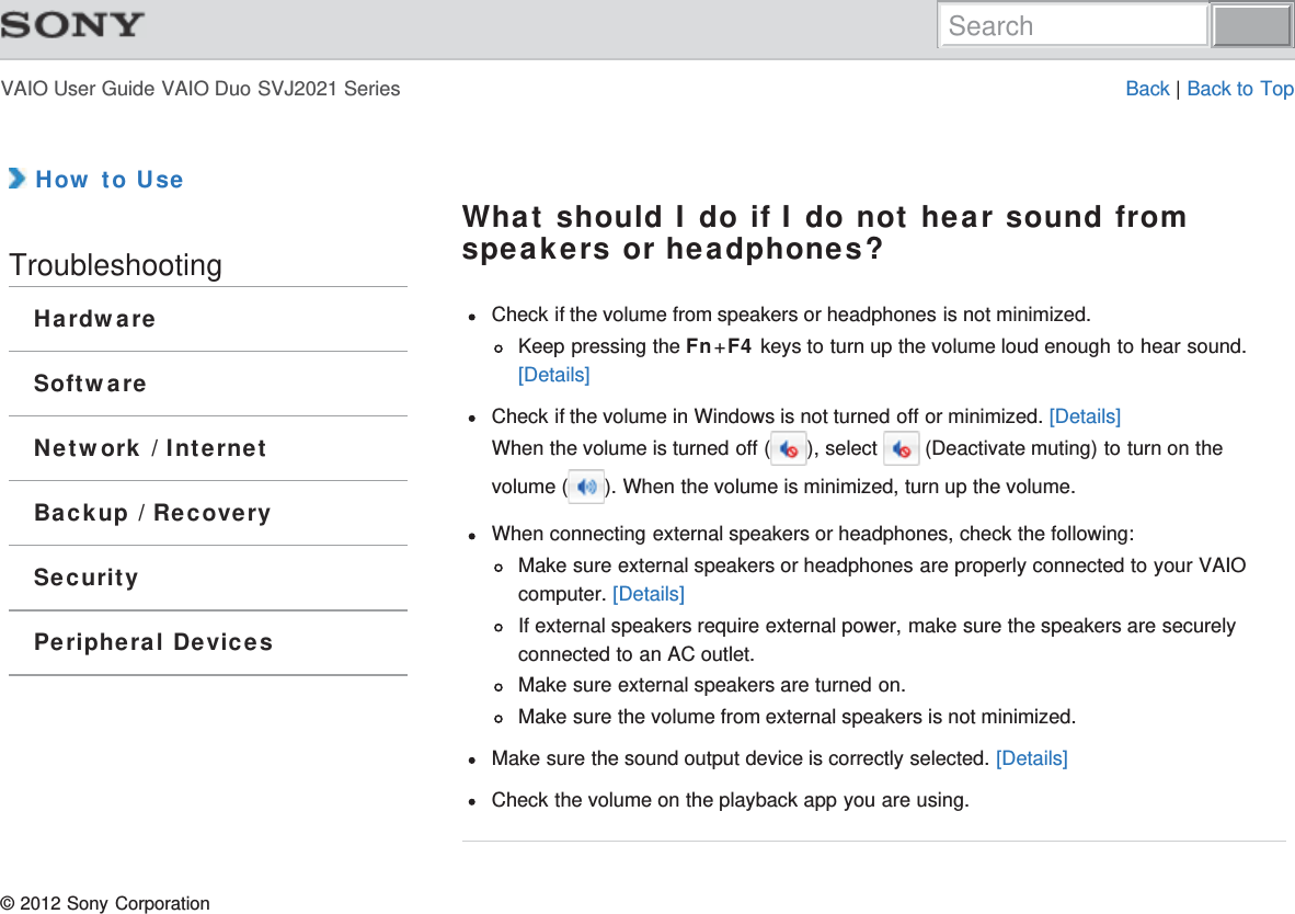 VAIO User Guide VAIO Duo SVJ2021 Series Back | Back to Top How to UseTroubleshootingHardwareSoftwareNetwork / InternetBackup / RecoverySecurityPeripheral DevicesWhat should I do if I do not hear sound fromspeakers or headphones?Check if the volume from speakers or headphones is not minimized.Keep pressing the Fn+F4 keys to turn up the volume loud enough to hear sound.[Details]Check if the volume in Windows is not turned off or minimized. [Details]When the volume is turned off ( ), select   (Deactivate muting) to turn on thevolume ( ). When the volume is minimized, turn up the volume.When connecting external speakers or headphones, check the following:Make sure external speakers or headphones are properly connected to your VAIOcomputer. [Details]If external speakers require external power, make sure the speakers are securelyconnected to an AC outlet.Make sure external speakers are turned on.Make sure the volume from external speakers is not minimized.Make sure the sound output device is correctly selected. [Details]Check the volume on the playback app you are using.© 2012 Sony CorporationSearch