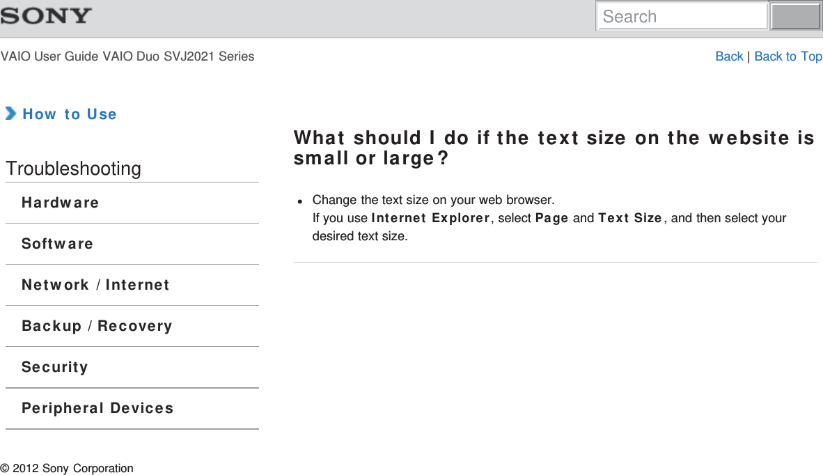 VAIO User Guide VAIO Duo SVJ2021 Series Back | Back to Top How to UseTroubleshootingHardwareSoftwareNetwork / InternetBackup / RecoverySecurityPeripheral DevicesWhat should I do if the text size on the website issmall or large?Change the text size on your web browser.If you use Internet Explorer, select Page and Text Size, and then select yourdesired text size.© 2012 Sony CorporationSearch