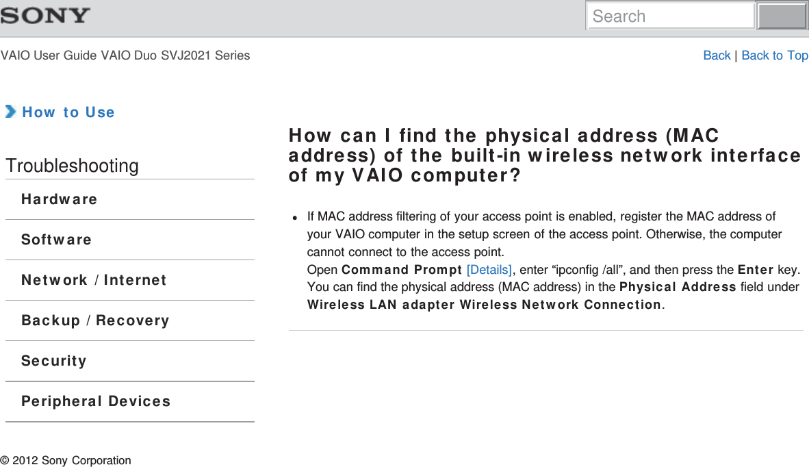 VAIO User Guide VAIO Duo SVJ2021 Series Back | Back to Top How to UseTroubleshootingHardwareSoftwareNetwork / InternetBackup / RecoverySecurityPeripheral DevicesHow can I find the physical address (MACaddress) of the built-in wireless network interfaceof my VAIO computer?If MAC address filtering of your access point is enabled, register the MAC address ofyour VAIO computer in the setup screen of the access point. Otherwise, the computercannot connect to the access point.Open Command Prompt [Details], enter “ipconfig /all”, and then press the Enter key.You can find the physical address (MAC address) in the Physical Address field underWireless LAN adapter Wireless Network Connection.© 2012 Sony CorporationSearch