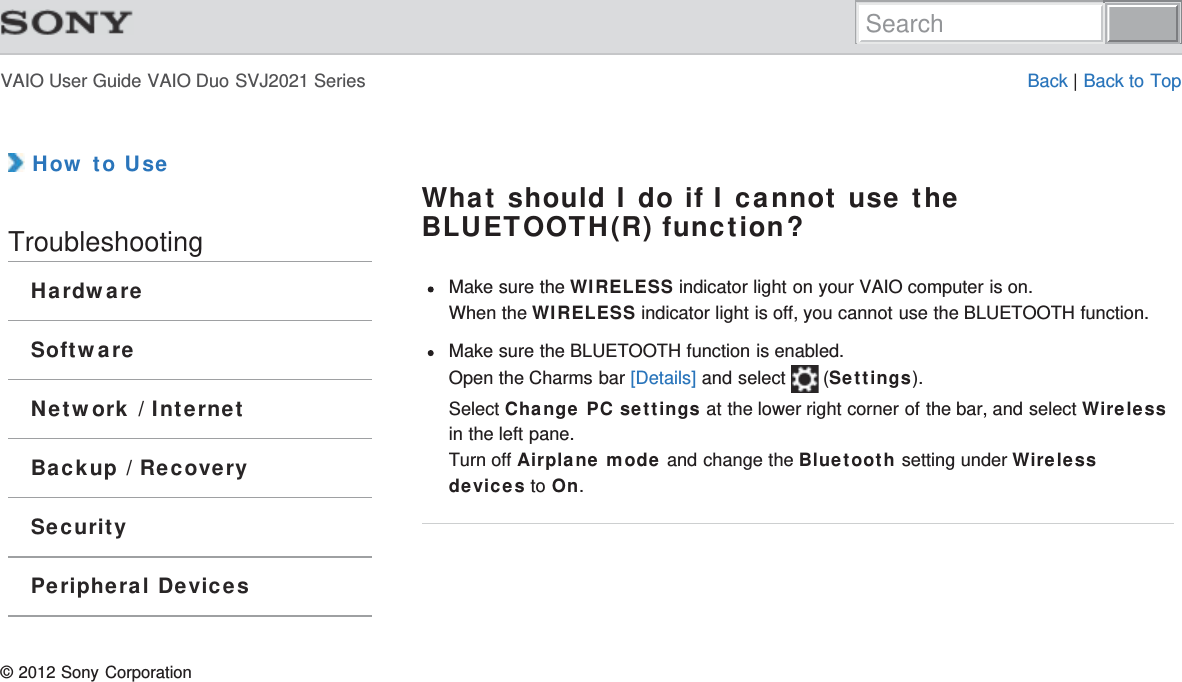 VAIO User Guide VAIO Duo SVJ2021 Series Back | Back to Top How to UseTroubleshootingHardwareSoftwareNetwork / InternetBackup / RecoverySecurityPeripheral DevicesWhat should I do if I cannot use theBLUETOOTH(R) function?Make sure the WIRELESS indicator light on your VAIO computer is on.When the WIRELESS indicator light is off, you cannot use the BLUETOOTH function.Make sure the BLUETOOTH function is enabled.Open the Charms bar [Details] and select   (Settings).Select Change PC settings at the lower right corner of the bar, and select Wirelessin the left pane.Turn off Airplane mode and change the Bluetooth setting under Wirelessdevices to On.© 2012 Sony CorporationSearch