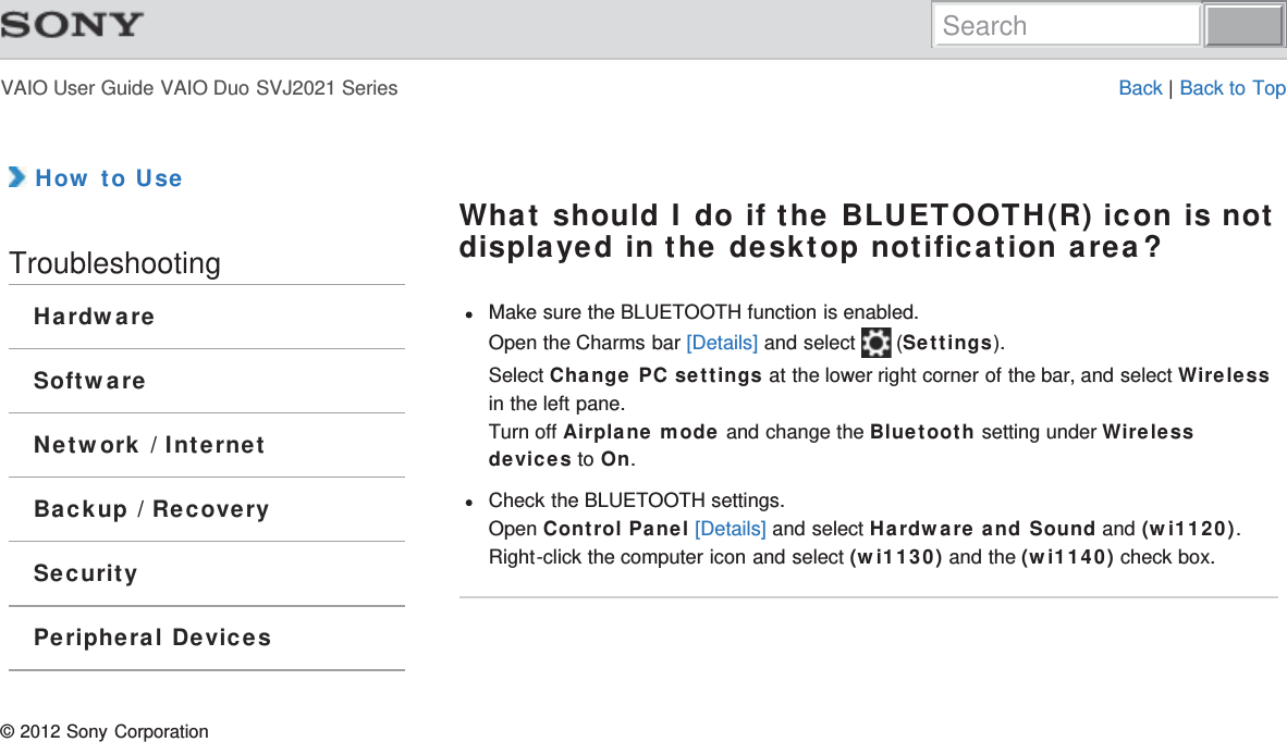 VAIO User Guide VAIO Duo SVJ2021 Series Back | Back to Top How to UseTroubleshootingHardwareSoftwareNetwork / InternetBackup / RecoverySecurityPeripheral DevicesWhat should I do if the BLUETOOTH(R) icon is notdisplayed in the desktop notification area?Make sure the BLUETOOTH function is enabled.Open the Charms bar [Details] and select   (Settings).Select Change PC settings at the lower right corner of the bar, and select Wirelessin the left pane.Turn off Airplane mode and change the Bluetooth setting under Wirelessdevices to On.Check the BLUETOOTH settings.Open Control Panel [Details] and select Hardware and Sound and (wi1120).Right-click the computer icon and select (wi1130) and the (wi1140) check box.© 2012 Sony CorporationSearch