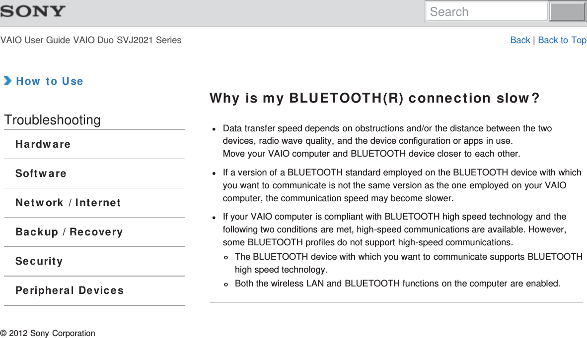 VAIO User Guide VAIO Duo SVJ2021 Series Back | Back to Top How to UseTroubleshootingHardwareSoftwareNetwork / InternetBackup / RecoverySecurityPeripheral DevicesWhy is my BLUETOOTH(R) connection slow?Data transfer speed depends on obstructions and/or the distance between the twodevices, radio wave quality, and the device configuration or apps in use.Move your VAIO computer and BLUETOOTH device closer to each other.If a version of a BLUETOOTH standard employed on the BLUETOOTH device with whichyou want to communicate is not the same version as the one employed on your VAIOcomputer, the communication speed may become slower.If your VAIO computer is compliant with BLUETOOTH high speed technology and thefollowing two conditions are met, high-speed communications are available. However,some BLUETOOTH profiles do not support high-speed communications.The BLUETOOTH device with which you want to communicate supports BLUETOOTHhigh speed technology.Both the wireless LAN and BLUETOOTH functions on the computer are enabled.© 2012 Sony CorporationSearch