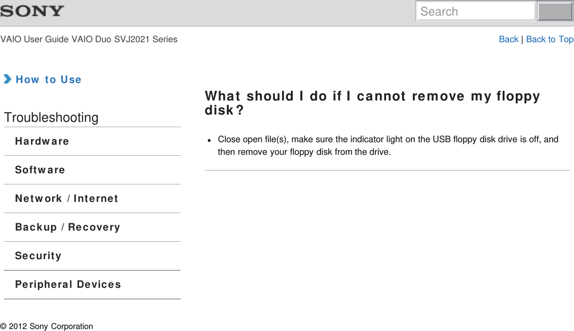 VAIO User Guide VAIO Duo SVJ2021 Series Back | Back to Top How to UseTroubleshootingHardwareSoftwareNetwork / InternetBackup / RecoverySecurityPeripheral DevicesWhat should I do if I cannot remove my floppydisk?Close open file(s), make sure the indicator light on the USB floppy disk drive is off, andthen remove your floppy disk from the drive.© 2012 Sony CorporationSearch