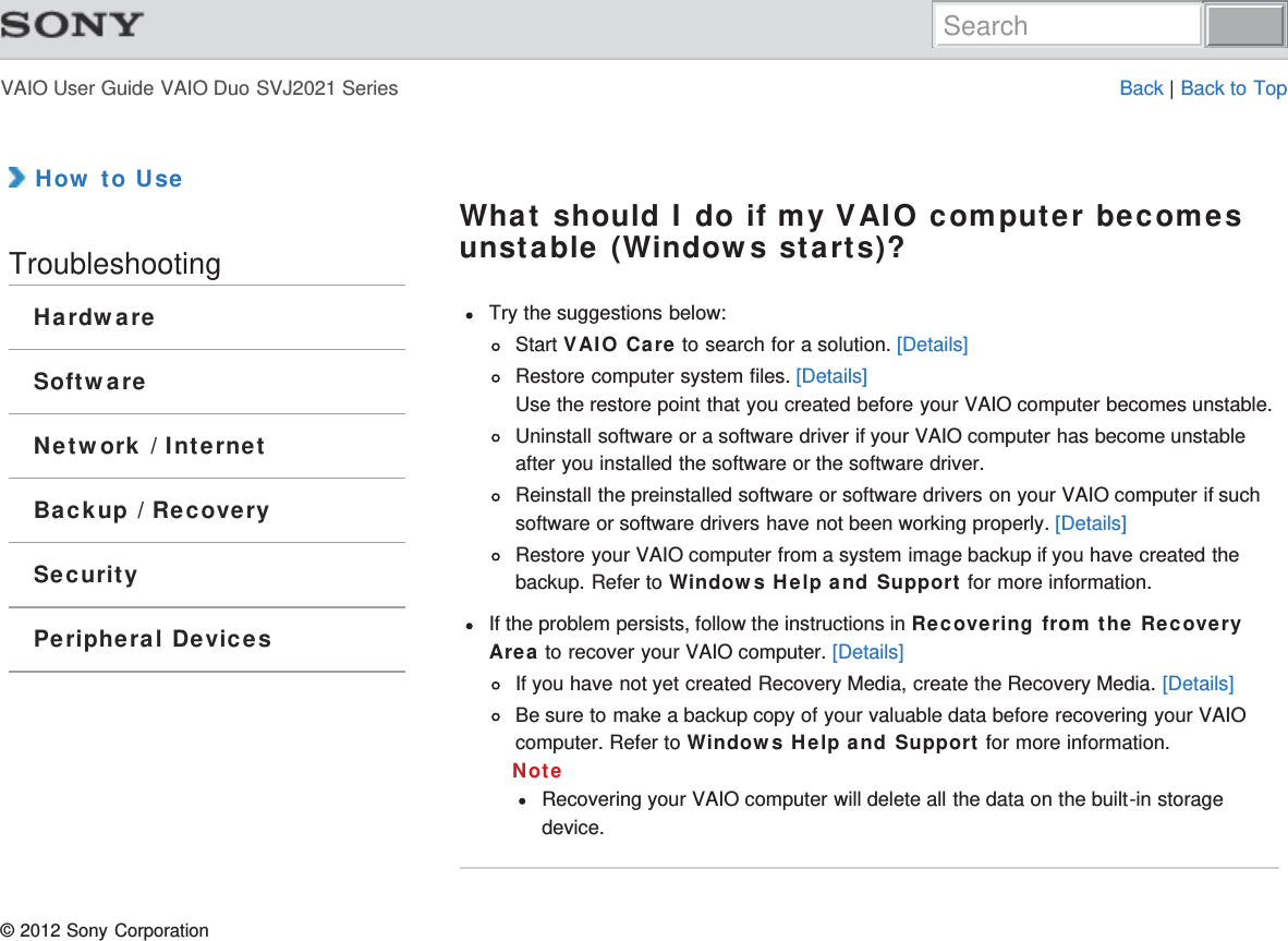 VAIO User Guide VAIO Duo SVJ2021 Series Back | Back to Top How to UseTroubleshootingHardwareSoftwareNetwork / InternetBackup / RecoverySecurityPeripheral DevicesWhat should I do if my VAIO computer becomesunstable (Windows starts)?Try the suggestions below:Start VAIO Care to search for a solution. [Details]Restore computer system files. [Details]Use the restore point that you created before your VAIO computer becomes unstable.Uninstall software or a software driver if your VAIO computer has become unstableafter you installed the software or the software driver.Reinstall the preinstalled software or software drivers on your VAIO computer if suchsoftware or software drivers have not been working properly. [Details]Restore your VAIO computer from a system image backup if you have created thebackup. Refer to Windows Help and Support for more information.If the problem persists, follow the instructions in Recovering from the RecoveryArea to recover your VAIO computer. [Details]If you have not yet created Recovery Media, create the Recovery Media. [Details]Be sure to make a backup copy of your valuable data before recovering your VAIOcomputer. Refer to Windows Help and Support for more information.NoteRecovering your VAIO computer will delete all the data on the built-in storagedevice.© 2012 Sony CorporationSearch