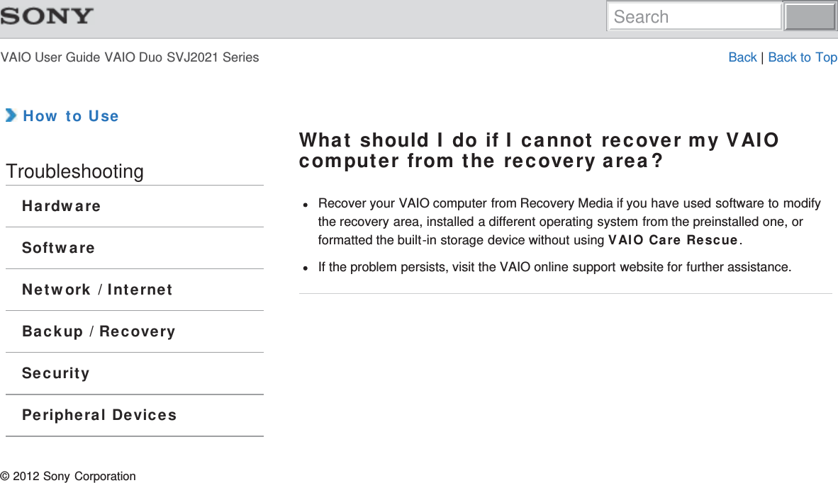 VAIO User Guide VAIO Duo SVJ2021 Series Back | Back to Top How to UseTroubleshootingHardwareSoftwareNetwork / InternetBackup / RecoverySecurityPeripheral DevicesWhat should I do if I cannot recover my VAIOcomputer from the recovery area?Recover your VAIO computer from Recovery Media if you have used software to modifythe recovery area, installed a different operating system from the preinstalled one, orformatted the built-in storage device without using VAIO Care Rescue.If the problem persists, visit the VAIO online support website for further assistance.© 2012 Sony CorporationSearch