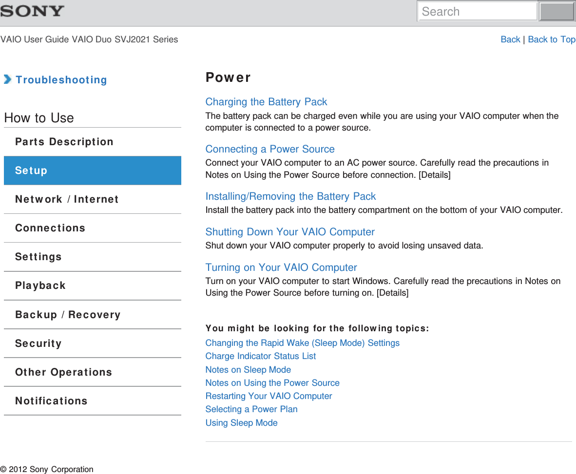 VAIO User Guide VAIO Duo SVJ2021 Series Back | Back to Top TroubleshootingHow to UseParts DescriptionSetupNetwork / InternetConnectionsSettingsPlaybackBackup / RecoverySecurityOther OperationsNotificationsPowerCharging the Battery PackThe battery pack can be charged even while you are using your VAIO computer when thecomputer is connected to a power source.Connecting a Power SourceConnect your VAIO computer to an AC power source. Carefully read the precautions inNotes on Using the Power Source before connection. [Details]Installing/Removing the Battery PackInstall the battery pack into the battery compartment on the bottom of your VAIO computer.Shutting Down Your VAIO ComputerShut down your VAIO computer properly to avoid losing unsaved data.Turning on Your VAIO ComputerTurn on your VAIO computer to start Windows. Carefully read the precautions in Notes onUsing the Power Source before turning on. [Details]You might be looking for the following topics:Changing the Rapid Wake (Sleep Mode) SettingsCharge Indicator Status ListNotes on Sleep ModeNotes on Using the Power SourceRestarting Your VAIO ComputerSelecting a Power PlanUsing Sleep Mode© 2012 Sony CorporationSearch