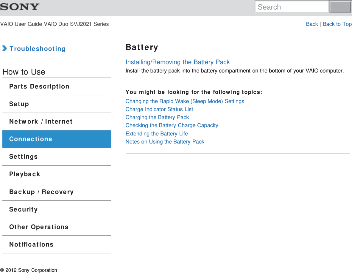 VAIO User Guide VAIO Duo SVJ2021 Series Back | Back to Top TroubleshootingHow to UseParts DescriptionSetupNetwork / InternetConnectionsSettingsPlaybackBackup / RecoverySecurityOther OperationsNotificationsBatteryInstalling/Removing the Battery PackInstall the battery pack into the battery compartment on the bottom of your VAIO computer.You might be looking for the following topics:Changing the Rapid Wake (Sleep Mode) SettingsCharge Indicator Status ListCharging the Battery PackChecking the Battery Charge CapacityExtending the Battery LifeNotes on Using the Battery Pack© 2012 Sony CorporationSearch