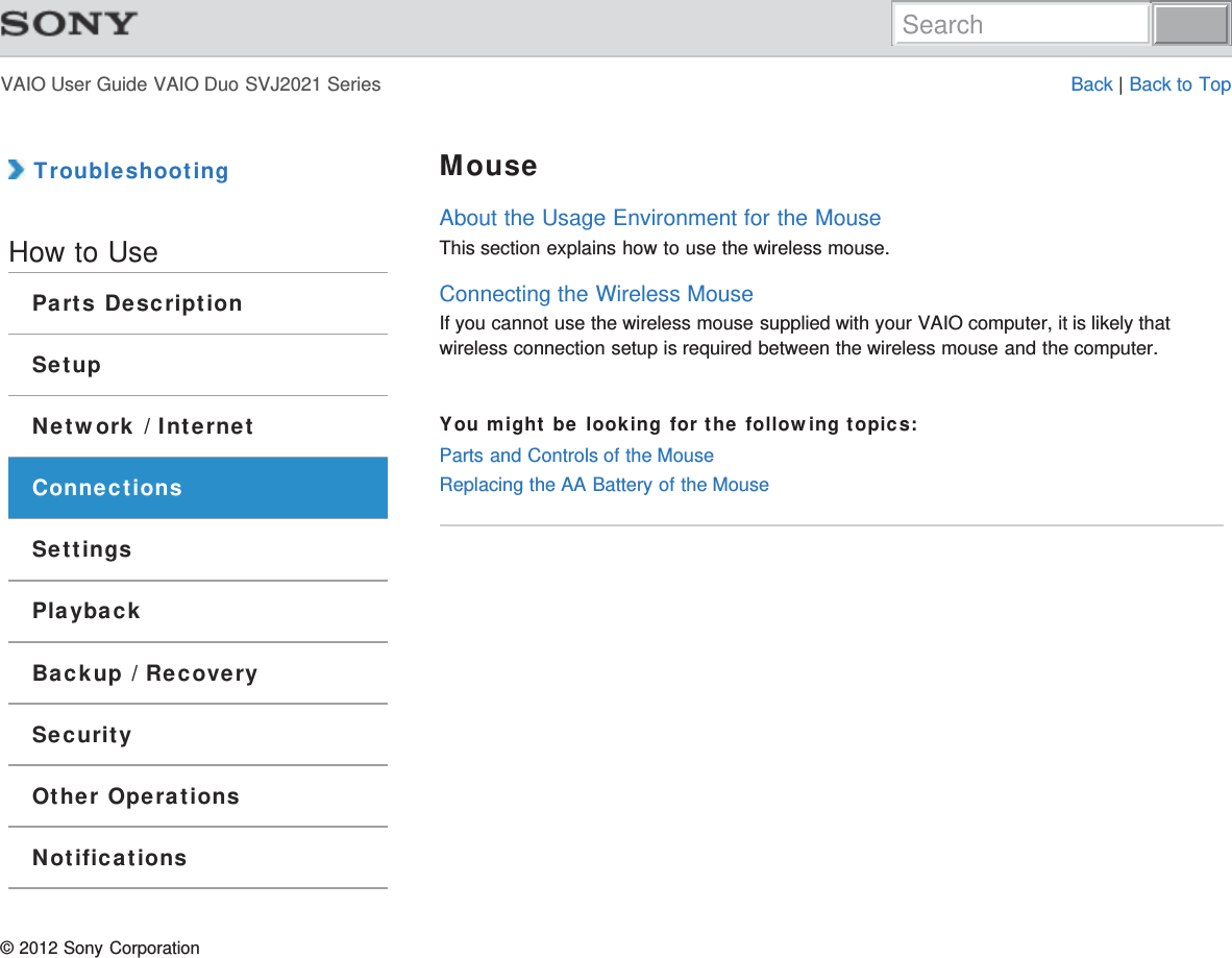 VAIO User Guide VAIO Duo SVJ2021 Series Back | Back to Top TroubleshootingHow to UseParts DescriptionSetupNetwork / InternetConnectionsSettingsPlaybackBackup / RecoverySecurityOther OperationsNotificationsMouseAbout the Usage Environment for the MouseThis section explains how to use the wireless mouse.Connecting the Wireless MouseIf you cannot use the wireless mouse supplied with your VAIO computer, it is likely thatwireless connection setup is required between the wireless mouse and the computer.You might be looking for the following topics:Parts and Controls of the MouseReplacing the AA Battery of the Mouse© 2012 Sony CorporationSearch
