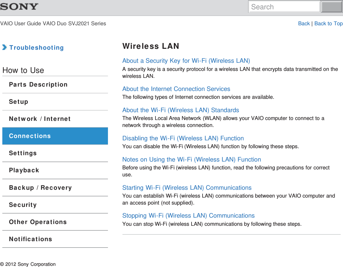 VAIO User Guide VAIO Duo SVJ2021 Series Back | Back to Top TroubleshootingHow to UseParts DescriptionSetupNetwork / InternetConnectionsSettingsPlaybackBackup / RecoverySecurityOther OperationsNotificationsWireless LANAbout a Security Key for Wi-Fi (Wireless LAN)A security key is a security protocol for a wireless LAN that encrypts data transmitted on thewireless LAN.About the Internet Connection ServicesThe following types of Internet connection services are available.About the Wi-Fi (Wireless LAN) StandardsThe Wireless Local Area Network (WLAN) allows your VAIO computer to connect to anetwork through a wireless connection.Disabling the Wi-Fi (Wireless LAN) FunctionYou can disable the Wi-Fi (Wireless LAN) function by following these steps.Notes on Using the Wi-Fi (Wireless LAN) FunctionBefore using the Wi-Fi (wireless LAN) function, read the following precautions for correctuse.Starting Wi-Fi (Wireless LAN) CommunicationsYou can establish Wi-Fi (wireless LAN) communications between your VAIO computer andan access point (not supplied).Stopping Wi-Fi (Wireless LAN) CommunicationsYou can stop Wi-Fi (wireless LAN) communications by following these steps.© 2012 Sony CorporationSearch