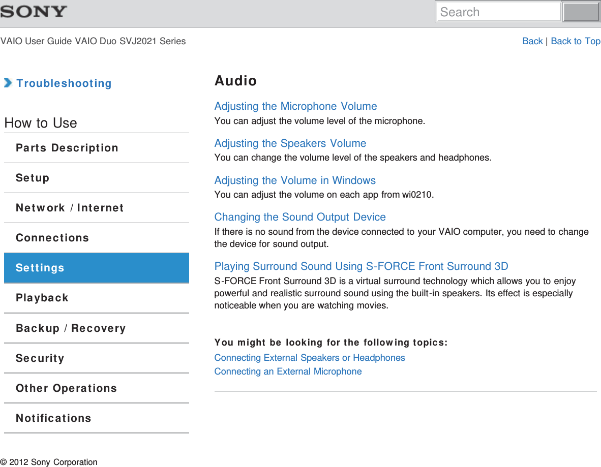 VAIO User Guide VAIO Duo SVJ2021 Series Back | Back to Top TroubleshootingHow to UseParts DescriptionSetupNetwork / InternetConnectionsSettingsPlaybackBackup / RecoverySecurityOther OperationsNotificationsAudioAdjusting the Microphone VolumeYou can adjust the volume level of the microphone.Adjusting the Speakers VolumeYou can change the volume level of the speakers and headphones.Adjusting the Volume in WindowsYou can adjust the volume on each app from wi0210.Changing the Sound Output DeviceIf there is no sound from the device connected to your VAIO computer, you need to changethe device for sound output.Playing Surround Sound Using S-FORCE Front Surround 3DS-FORCE Front Surround 3D is a virtual surround technology which allows you to enjoypowerful and realistic surround sound using the built-in speakers. Its effect is especiallynoticeable when you are watching movies.You might be looking for the following topics:Connecting External Speakers or HeadphonesConnecting an External Microphone© 2012 Sony CorporationSearch