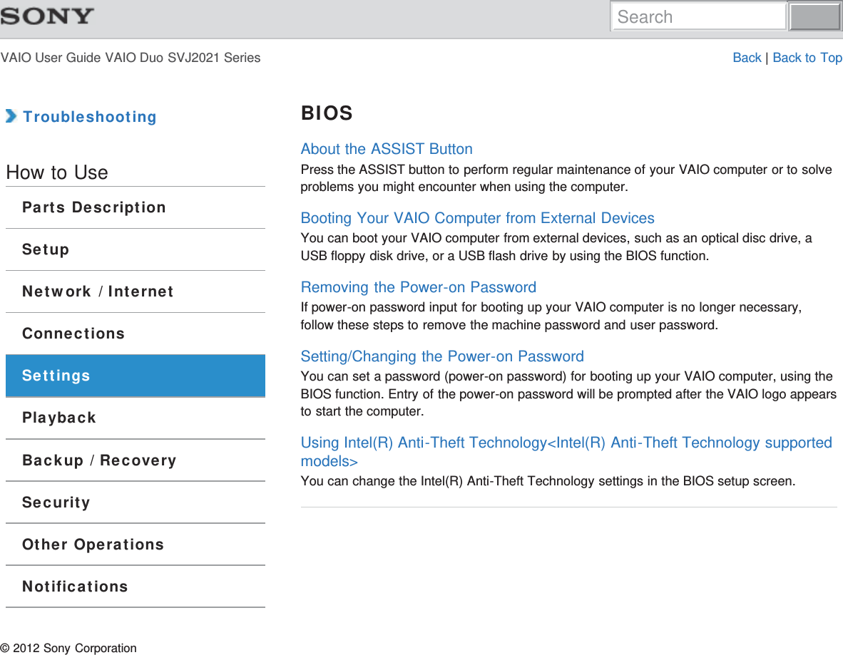 VAIO User Guide VAIO Duo SVJ2021 Series Back | Back to Top TroubleshootingHow to UseParts DescriptionSetupNetwork / InternetConnectionsSettingsPlaybackBackup / RecoverySecurityOther OperationsNotificationsBIOSAbout the ASSIST ButtonPress the ASSIST button to perform regular maintenance of your VAIO computer or to solveproblems you might encounter when using the computer.Booting Your VAIO Computer from External DevicesYou can boot your VAIO computer from external devices, such as an optical disc drive, aUSB floppy disk drive, or a USB flash drive by using the BIOS function.Removing the Power-on PasswordIf power-on password input for booting up your VAIO computer is no longer necessary,follow these steps to remove the machine password and user password.Setting/Changing the Power-on PasswordYou can set a password (power-on password) for booting up your VAIO computer, using theBIOS function. Entry of the power-on password will be prompted after the VAIO logo appearsto start the computer.Using Intel(R) Anti-Theft Technology&lt;Intel(R) Anti-Theft Technology supportedmodels&gt;You can change the Intel(R) Anti-Theft Technology settings in the BIOS setup screen.© 2012 Sony CorporationSearch