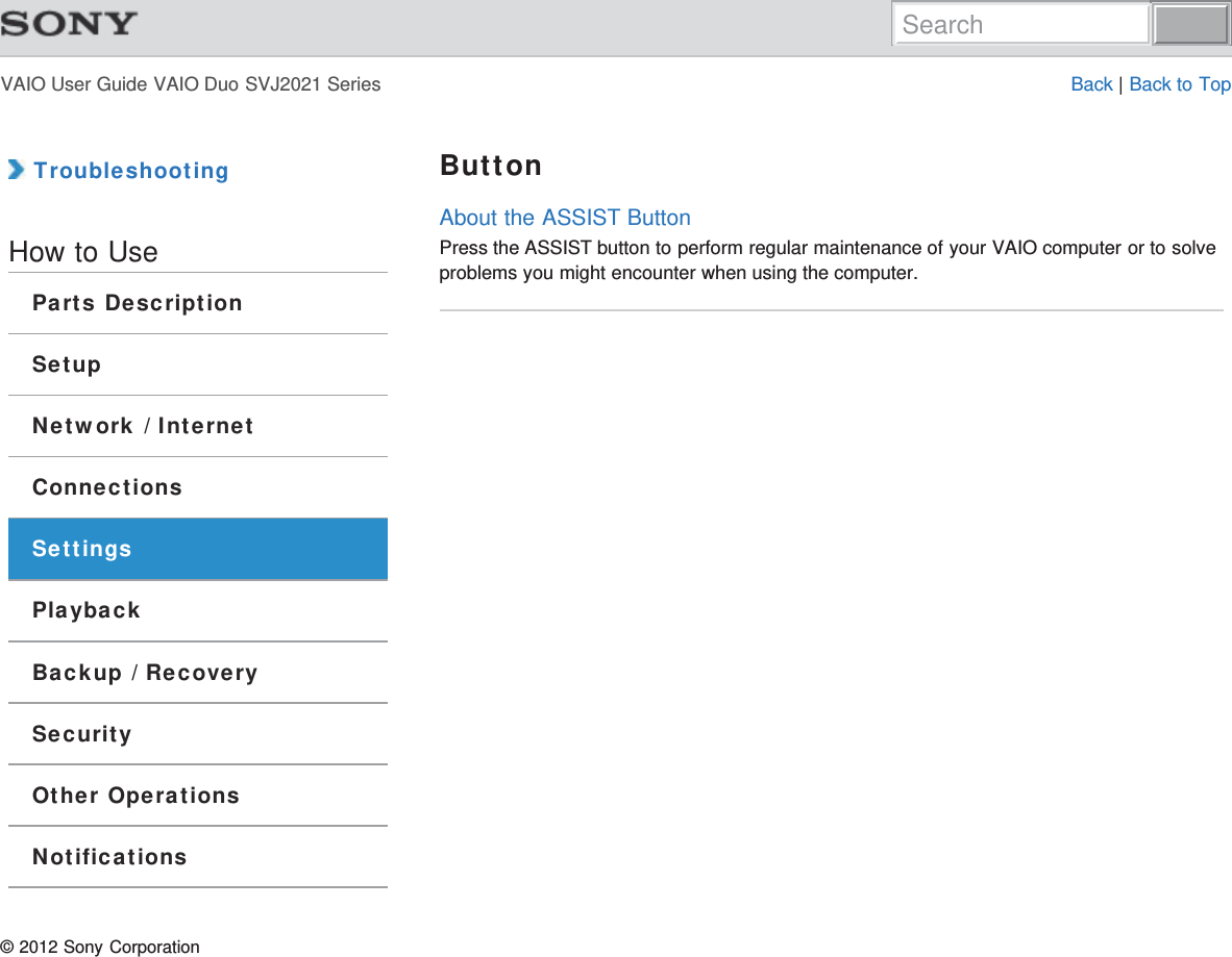VAIO User Guide VAIO Duo SVJ2021 Series Back | Back to Top TroubleshootingHow to UseParts DescriptionSetupNetwork / InternetConnectionsSettingsPlaybackBackup / RecoverySecurityOther OperationsNotificationsButtonAbout the ASSIST ButtonPress the ASSIST button to perform regular maintenance of your VAIO computer or to solveproblems you might encounter when using the computer.© 2012 Sony CorporationSearch