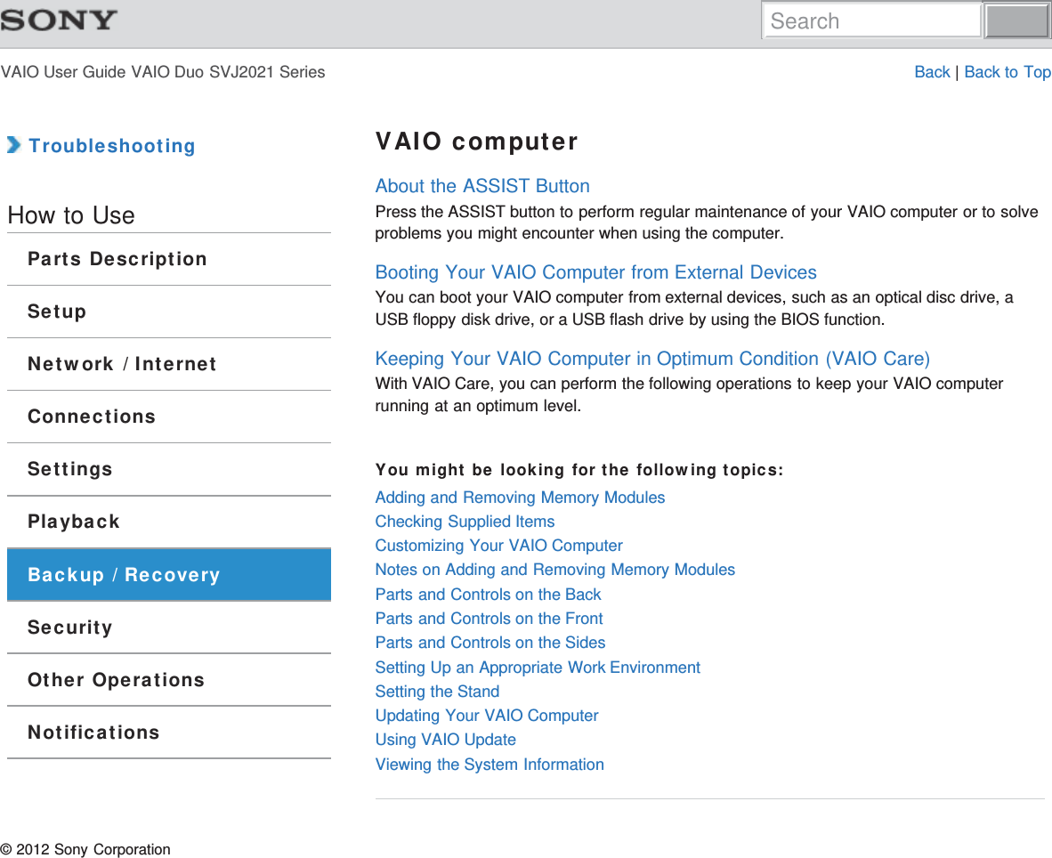 VAIO User Guide VAIO Duo SVJ2021 Series Back | Back to Top TroubleshootingHow to UseParts DescriptionSetupNetwork / InternetConnectionsSettingsPlaybackBackup / RecoverySecurityOther OperationsNotificationsVAIO computerAbout the ASSIST ButtonPress the ASSIST button to perform regular maintenance of your VAIO computer or to solveproblems you might encounter when using the computer.Booting Your VAIO Computer from External DevicesYou can boot your VAIO computer from external devices, such as an optical disc drive, aUSB floppy disk drive, or a USB flash drive by using the BIOS function.Keeping Your VAIO Computer in Optimum Condition (VAIO Care)With VAIO Care, you can perform the following operations to keep your VAIO computerrunning at an optimum level.You might be looking for the following topics:Adding and Removing Memory ModulesChecking Supplied ItemsCustomizing Your VAIO ComputerNotes on Adding and Removing Memory ModulesParts and Controls on the BackParts and Controls on the FrontParts and Controls on the SidesSetting Up an Appropriate Work EnvironmentSetting the StandUpdating Your VAIO ComputerUsing VAIO UpdateViewing the System Information© 2012 Sony CorporationSearch