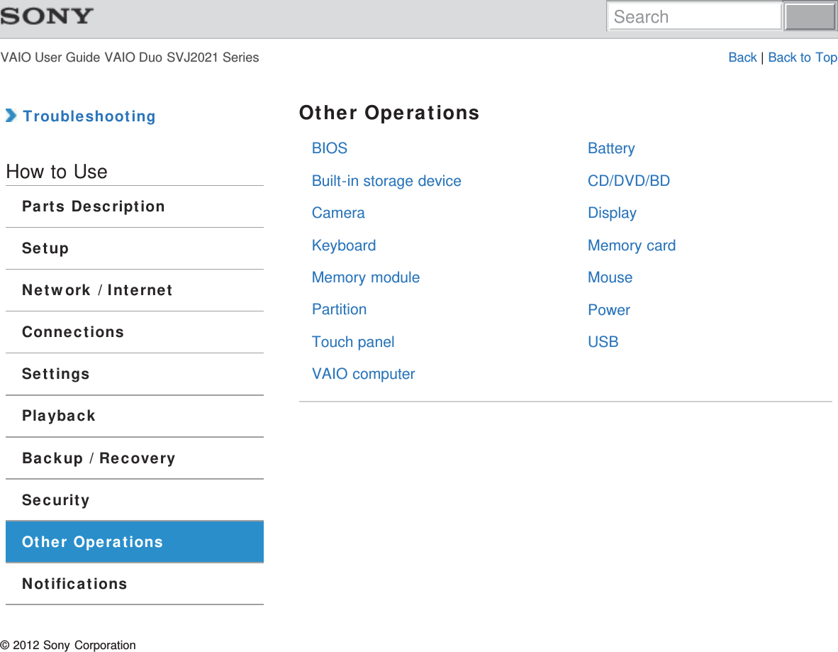 VAIO User Guide VAIO Duo SVJ2021 Series Back | Back to TopBIOSBuilt-in storage deviceCameraKeyboardMemory modulePartitionTouch panelVAIO computerBatteryCD/DVD/BDDisplayMemory cardMousePowerUSB TroubleshootingHow to UseParts DescriptionSetupNetwork / InternetConnectionsSettingsPlaybackBackup / RecoverySecurityOther OperationsNotificationsOther Operations© 2012 Sony CorporationSearch