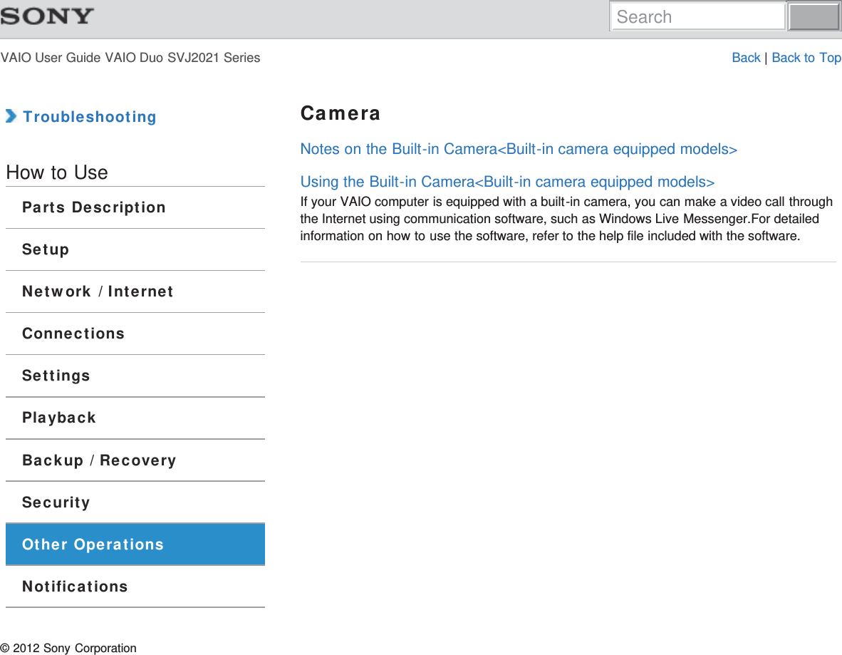 VAIO User Guide VAIO Duo SVJ2021 Series Back | Back to Top TroubleshootingHow to UseParts DescriptionSetupNetwork / InternetConnectionsSettingsPlaybackBackup / RecoverySecurityOther OperationsNotificationsCameraNotes on the Built-in Camera&lt;Built-in camera equipped models&gt;Using the Built-in Camera&lt;Built-in camera equipped models&gt;If your VAIO computer is equipped with a built-in camera, you can make a video call throughthe Internet using communication software, such as Windows Live Messenger.For detailedinformation on how to use the software, refer to the help file included with the software.© 2012 Sony CorporationSearch