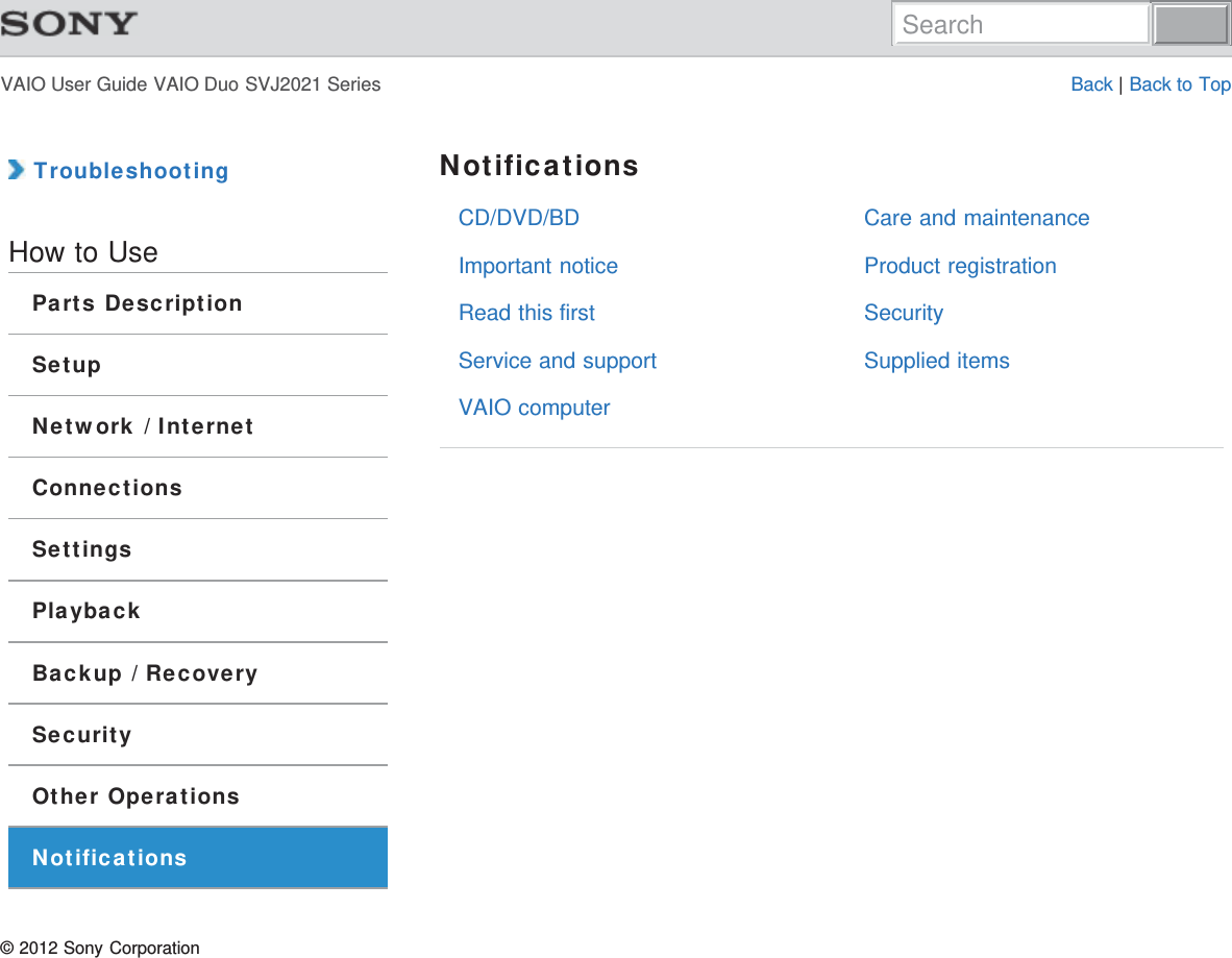 VAIO User Guide VAIO Duo SVJ2021 Series Back | Back to TopCD/DVD/BDImportant noticeRead this firstService and supportVAIO computerCare and maintenanceProduct registrationSecuritySupplied items TroubleshootingHow to UseParts DescriptionSetupNetwork / InternetConnectionsSettingsPlaybackBackup / RecoverySecurityOther OperationsNotificationsNotifications© 2012 Sony CorporationSearch