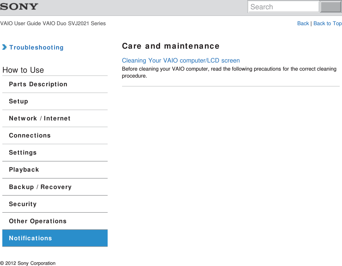 VAIO User Guide VAIO Duo SVJ2021 Series Back | Back to Top TroubleshootingHow to UseParts DescriptionSetupNetwork / InternetConnectionsSettingsPlaybackBackup / RecoverySecurityOther OperationsNotificationsCare and maintenanceCleaning Your VAIO computer/LCD screenBefore cleaning your VAIO computer, read the following precautions for the correct cleaningprocedure.© 2012 Sony CorporationSearch