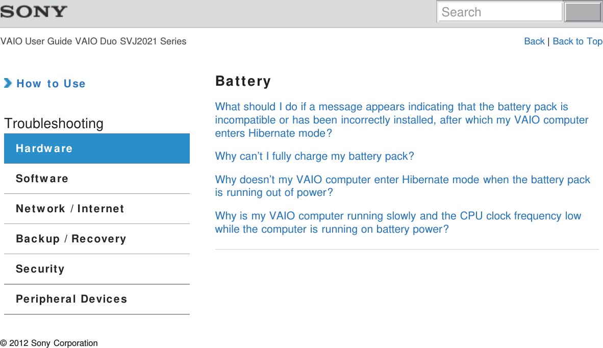 VAIO User Guide VAIO Duo SVJ2021 Series Back | Back to Top How to UseTroubleshootingHardwareSoftwareNetwork / InternetBackup / RecoverySecurityPeripheral DevicesBatteryWhat should I do if a message appears indicating that the battery pack isincompatible or has been incorrectly installed, after which my VAIO computerenters Hibernate mode?Why can’t I fully charge my battery pack?Why doesn’t my VAIO computer enter Hibernate mode when the battery packis running out of power?Why is my VAIO computer running slowly and the CPU clock frequency lowwhile the computer is running on battery power?© 2012 Sony CorporationSearch