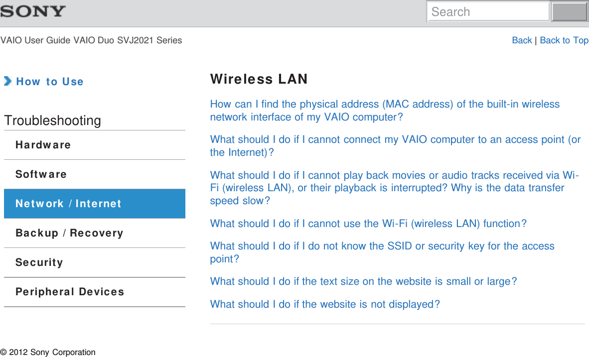 VAIO User Guide VAIO Duo SVJ2021 Series Back | Back to Top How to UseTroubleshootingHardwareSoftwareNetwork / InternetBackup / RecoverySecurityPeripheral DevicesWireless LANHow can I find the physical address (MAC address) of the built-in wirelessnetwork interface of my VAIO computer?What should I do if I cannot connect my VAIO computer to an access point (orthe Internet)?What should I do if I cannot play back movies or audio tracks received via Wi-Fi (wireless LAN), or their playback is interrupted? Why is the data transferspeed slow?What should I do if I cannot use the Wi-Fi (wireless LAN) function?What should I do if I do not know the SSID or security key for the accesspoint?What should I do if the text size on the website is small or large?What should I do if the website is not displayed?© 2012 Sony CorporationSearch