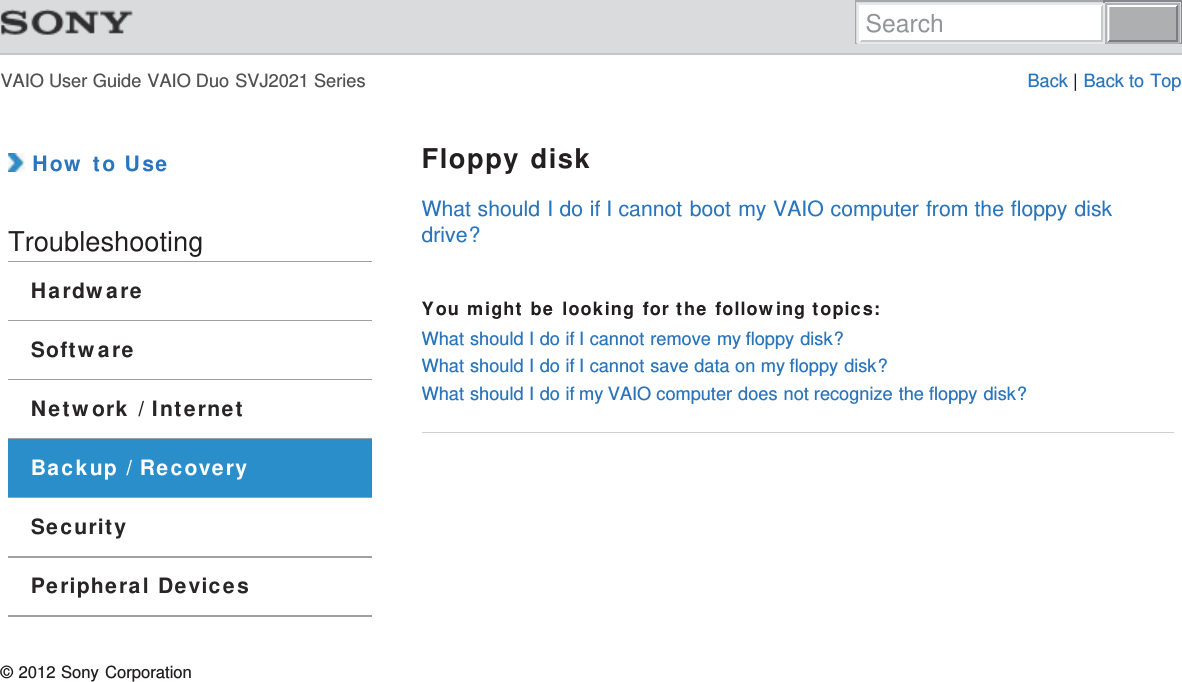 VAIO User Guide VAIO Duo SVJ2021 Series Back | Back to Top How to UseTroubleshootingHardwareSoftwareNetwork / InternetBackup / RecoverySecurityPeripheral DevicesFloppy diskWhat should I do if I cannot boot my VAIO computer from the floppy diskdrive?You might be looking for the following topics:What should I do if I cannot remove my floppy disk?What should I do if I cannot save data on my floppy disk?What should I do if my VAIO computer does not recognize the floppy disk?© 2012 Sony CorporationSearch