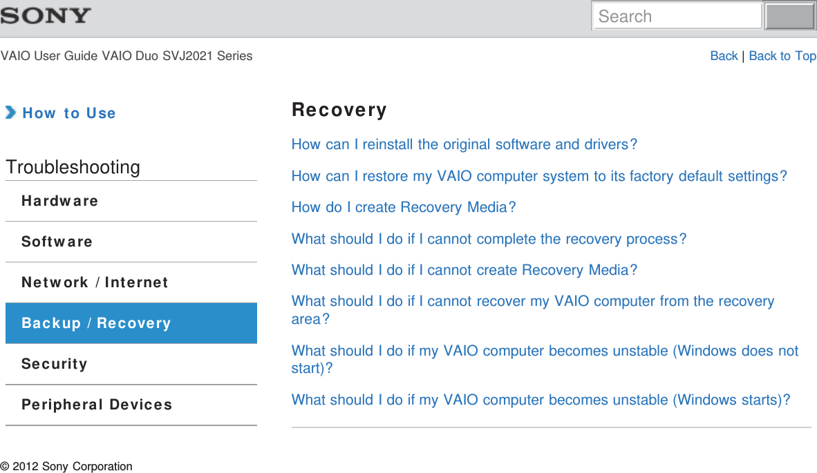VAIO User Guide VAIO Duo SVJ2021 Series Back | Back to Top How to UseTroubleshootingHardwareSoftwareNetwork / InternetBackup / RecoverySecurityPeripheral DevicesRecoveryHow can I reinstall the original software and drivers?How can I restore my VAIO computer system to its factory default settings?How do I create Recovery Media?What should I do if I cannot complete the recovery process?What should I do if I cannot create Recovery Media?What should I do if I cannot recover my VAIO computer from the recoveryarea?What should I do if my VAIO computer becomes unstable (Windows does notstart)?What should I do if my VAIO computer becomes unstable (Windows starts)?© 2012 Sony CorporationSearch
