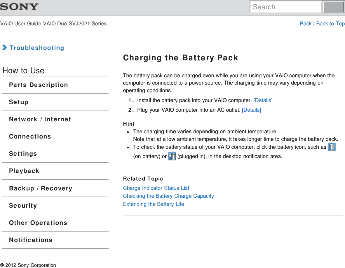 VAIO User Guide VAIO Duo SVJ2021 Series Back | Back to Top TroubleshootingHow to UseParts DescriptionSetupNetwork / InternetConnectionsSettingsPlaybackBackup / RecoverySecurityOther OperationsNotificationsCharging the Battery PackThe battery pack can be charged even while you are using your VAIO computer when thecomputer is connected to a power source. The charging time may vary depending onoperating conditions.1. Install the battery pack into your VAIO computer. [Details]2. Plug your VAIO computer into an AC outlet. [Details]HintThe charging time varies depending on ambient temperature.Note that at a low ambient temperature, it takes longer time to charge the battery pack.To check the battery status of your VAIO computer, click the battery icon, such as (on battery) or   (plugged in), in the desktop notification area.Related TopicCharge Indicator Status ListChecking the Battery Charge CapacityExtending the Battery Life© 2012 Sony CorporationSearch