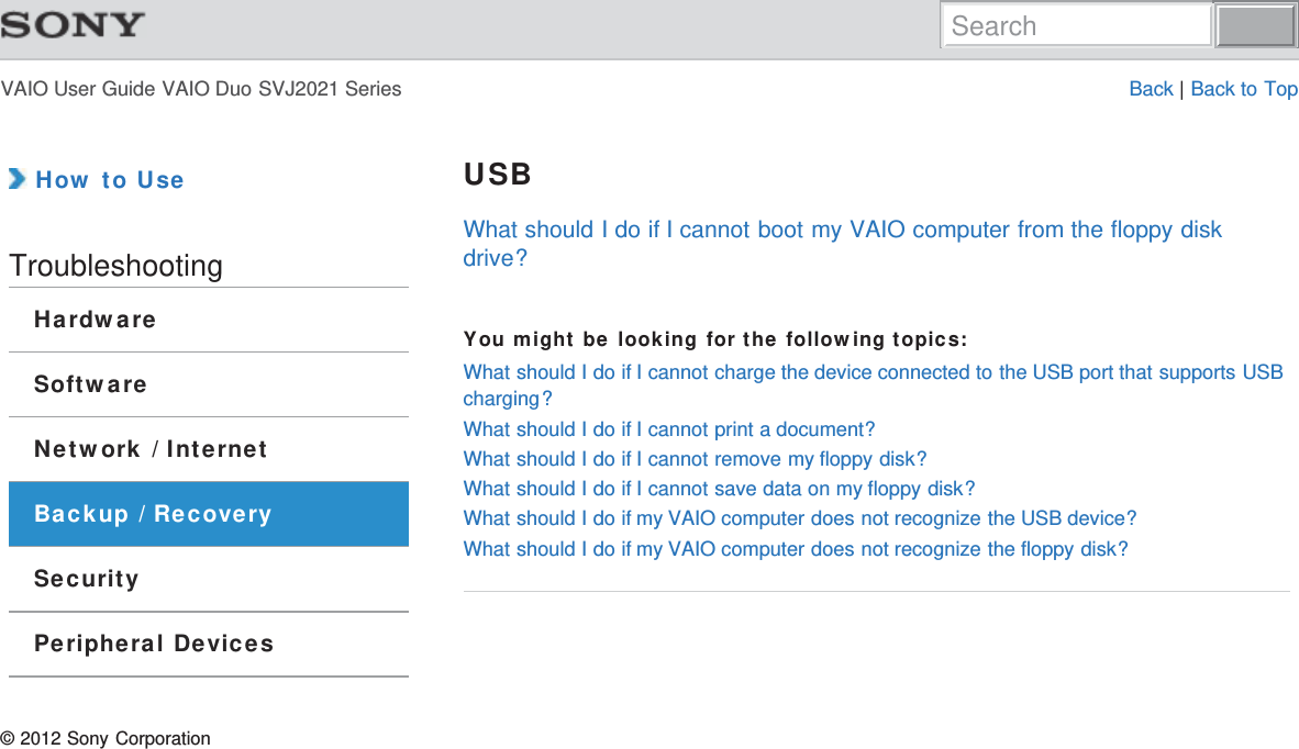 VAIO User Guide VAIO Duo SVJ2021 Series Back | Back to Top How to UseTroubleshootingHardwareSoftwareNetwork / InternetBackup / RecoverySecurityPeripheral DevicesUSBWhat should I do if I cannot boot my VAIO computer from the floppy diskdrive?You might be looking for the following topics:What should I do if I cannot charge the device connected to the USB port that supports USBcharging?What should I do if I cannot print a document?What should I do if I cannot remove my floppy disk?What should I do if I cannot save data on my floppy disk?What should I do if my VAIO computer does not recognize the USB device?What should I do if my VAIO computer does not recognize the floppy disk?© 2012 Sony CorporationSearch