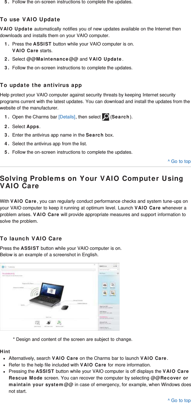 5. Follow the on-screen instructions to complete the updates.To use VAIO UpdateVAIO Update automatically notifies you of new updates available on the Internet thendownloads and installs them on your VAIO computer.1. Press the ASSIST button while your VAIO computer is on.VAIO Care starts.2. Select @@Maintenance@@ and VAIO Update.3. Follow the on-screen instructions to complete the updates.To update the antivirus appHelp protect your VAIO computer against security threats by keeping Internet securityprograms current with the latest updates. You can download and install the updates from thewebsite of the manufacturer.1. Open the Charms bar [Details], then select   (Search).2. Select Apps.3. Enter the antivirus app name in the Search box.4. Select the antivirus app from the list.5. Follow the on-screen instructions to complete the updates.^ Go to topSolving Problems on Your VAIO Computer UsingVAIO CareWith VAIO Care, you can regularly conduct performance checks and system tune-ups onyour VAIO computer to keep it running at optimum level. Launch VAIO Care whenever aproblem arises. VAIO Care will provide appropriate measures and support information tosolve the problem.To launch VAIO CarePress the ASSIST button while your VAIO computer is on.Below is an example of a screenshot in English.* Design and content of the screen are subject to change.HintAlternatively, search VAIO Care on the Charms bar to launch VAIO Care.Refer to the help file included with VAIO Care for more information.Pressing the ASSIST button while your VAIO computer is off displays the VAIO CareRescue Mode screen. You can recover the computer by selecting @@Recover ormaintain your system@@ in case of emergency, for example, when Windows doesnot start.^ Go to top