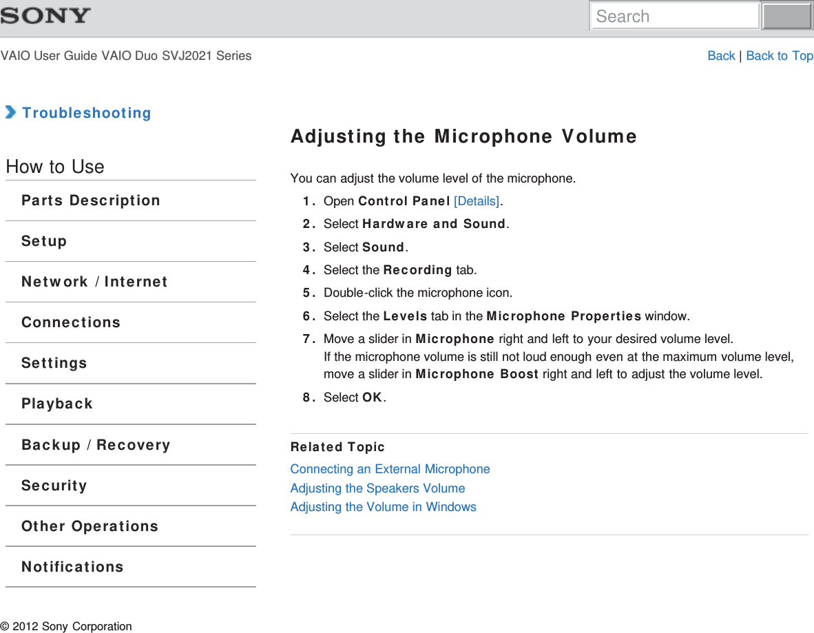 VAIO User Guide VAIO Duo SVJ2021 Series Back | Back to Top TroubleshootingHow to UseParts DescriptionSetupNetwork / InternetConnectionsSettingsPlaybackBackup / RecoverySecurityOther OperationsNotificationsAdjusting the Microphone VolumeYou can adjust the volume level of the microphone.1. Open Control Panel [Details].2. Select Hardware and Sound.3. Select Sound.4. Select the Recording tab.5. Double-click the microphone icon.6. Select the Levels tab in the Microphone Properties window.7. Move a slider in Microphone right and left to your desired volume level.If the microphone volume is still not loud enough even at the maximum volume level,move a slider in Microphone Boost right and left to adjust the volume level.8. Select OK.Related TopicConnecting an External MicrophoneAdjusting the Speakers VolumeAdjusting the Volume in Windows© 2012 Sony CorporationSearch