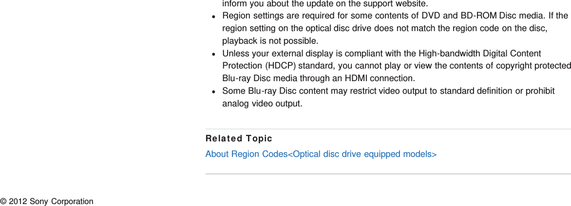 inform you about the update on the support website.Region settings are required for some contents of DVD and BD-ROM Disc media. If theregion setting on the optical disc drive does not match the region code on the disc,playback is not possible.Unless your external display is compliant with the High-bandwidth Digital ContentProtection (HDCP) standard, you cannot play or view the contents of copyright protectedBlu-ray Disc media through an HDMI connection.Some Blu-ray Disc content may restrict video output to standard definition or prohibitanalog video output.Related TopicAbout Region Codes&lt;Optical disc drive equipped models&gt;© 2012 Sony Corporation