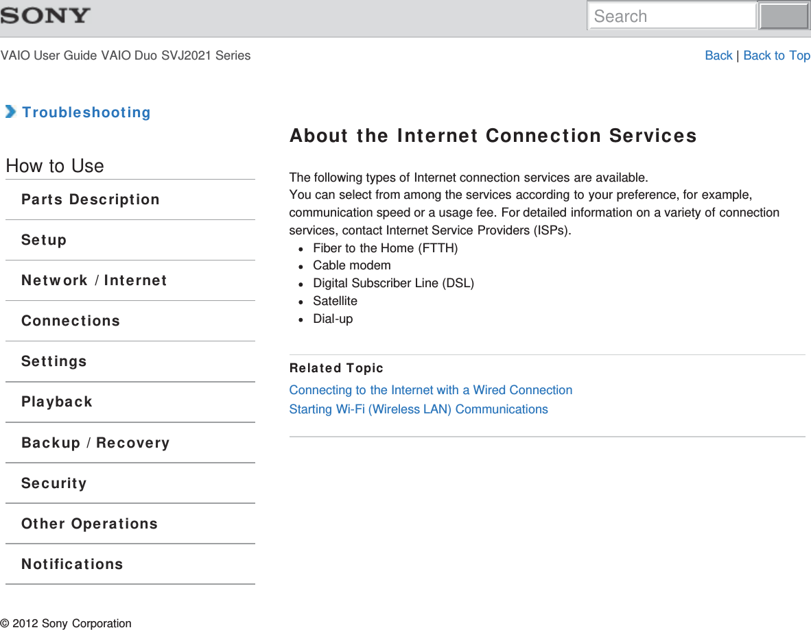 VAIO User Guide VAIO Duo SVJ2021 Series Back | Back to Top TroubleshootingHow to UseParts DescriptionSetupNetwork / InternetConnectionsSettingsPlaybackBackup / RecoverySecurityOther OperationsNotificationsAbout the Internet Connection ServicesThe following types of Internet connection services are available.You can select from among the services according to your preference, for example,communication speed or a usage fee. For detailed information on a variety of connectionservices, contact Internet Service Providers (ISPs).Fiber to the Home (FTTH)Cable modemDigital Subscriber Line (DSL)SatelliteDial-upRelated TopicConnecting to the Internet with a Wired ConnectionStarting Wi-Fi (Wireless LAN) Communications© 2012 Sony CorporationSearch