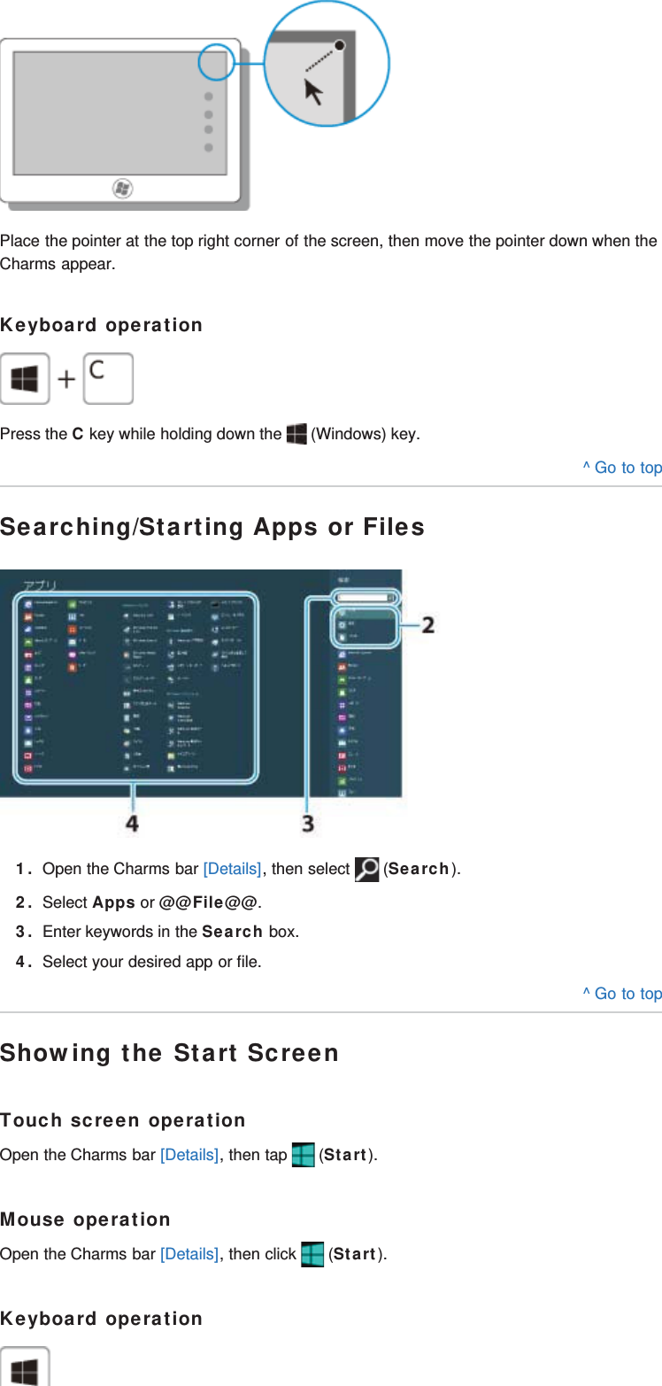 Place the pointer at the top right corner of the screen, then move the pointer down when theCharms appear.Keyboard operationPress the C key while holding down the   (Windows) key.^ Go to topSearching/Starting Apps or Files1. Open the Charms bar [Details], then select   (Search).2. Select Apps or @@File@@.3. Enter keywords in the Search box.4. Select your desired app or file.^ Go to topShowing the Start ScreenTouch screen operationOpen the Charms bar [Details], then tap   (Start).Mouse operationOpen the Charms bar [Details], then click   (Start).Keyboard operation