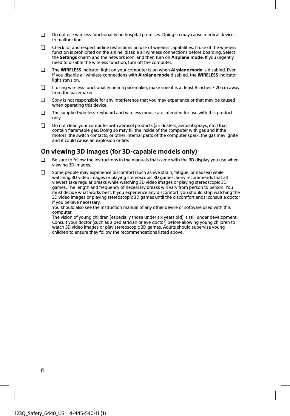 123Q_Safety_6440_US 4-445-540-11 (1)6  Do not use wireless functionality on hospital premises. Doing so may cause medical devices to malfunction.  Check for and respect airline restrictions on use of wireless capabilities. If use of the wireless function is prohibited on the airline, disable all wireless connections before boarding. Select the Settings charm and the network icon, and then turn on Airplane mode. If you urgently need to disable the wireless function, turn off the computer. The WIRELESS indicator light on your computer is on when Airplane mode is disabled. Even if you disable all wireless connections with Airplane mode disabled, the WIRELESS indicator light stays on.  If using wireless functionality near a pacemaker, make sure it is at least 8 inches / 20 cm away from the pacemaker.  Sony is not responsible for any interference that you may experience or that may be caused when operating this device.  The supplied wireless keyboard and wireless mouse are intended for use with this product only.  Do not clean your computer with aerosol products (air dusters, aerosol sprays, etc.) that contain flammable gas. Doing so may fill the inside of the computer with gas and if the motors, the switch contacts, or other internal parts of the computer spark, the gas may ignite and it could cause an explosion or fire.On viewing 3D images (for 3D-capable models only)  Be sure to follow the instructions in the manuals that came with the 3D display you use when viewing 3D images.  Some people may experience discomfort (such as eye strain, fatigue, or nausea) while watching 3D video images or playing stereoscopic 3D games. Sony recommends that all viewers take regular breaks while watching 3D video images or playing stereoscopic 3D games. The length and frequency of necessary breaks will vary from person to person. You must decide what works best. If you experience any discomfort, you should stop watching the 3D video images or playing stereoscopic 3D games until the discomfort ends; consult a doctor if you believe necessary.You should also see the instruction manual of any other device or software used with this computer.The vision of young children (especially those under six years old) is still under development. Consult your doctor (such as a pediatrician or eye doctor) before allowing young children to watch 3D video images or play stereoscopic 3D games. Adults should supervise young children to ensure they follow the recommendations listed above.