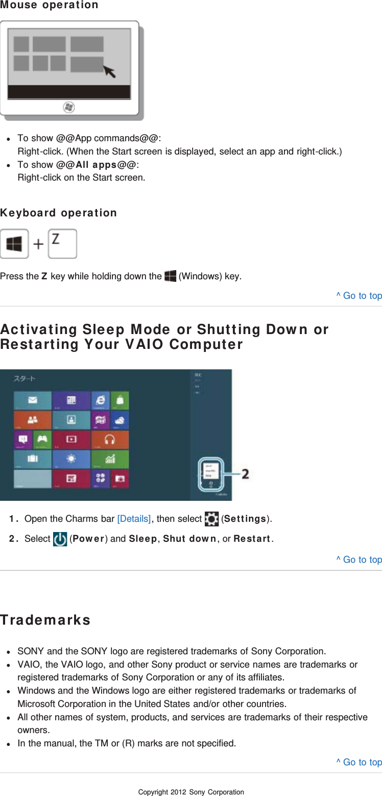 Mouse operationTo show @@App commands@@:Right-click. (When the Start screen is displayed, select an app and right-click.)To show @@All apps@@:Right-click on the Start screen.Keyboard operationPress the Z key while holding down the   (Windows) key.^ Go to topActivating Sleep Mode or Shutting Down orRestarting Your VAIO Computer1. Open the Charms bar [Details], then select   (Settings).2. Select   (Power) and Sleep, Shut down, or Restart.^ Go to topTrademarksSONY and the SONY logo are registered trademarks of Sony Corporation.VAIO, the VAIO logo, and other Sony product or service names are trademarks orregistered trademarks of Sony Corporation or any of its affiliates.Windows and the Windows logo are either registered trademarks or trademarks ofMicrosoft Corporation in the United States and/or other countries.All other names of system, products, and services are trademarks of their respectiveowners.In the manual, the TM or (R) marks are not specified.^ Go to topCopyright 2012 Sony Corporation