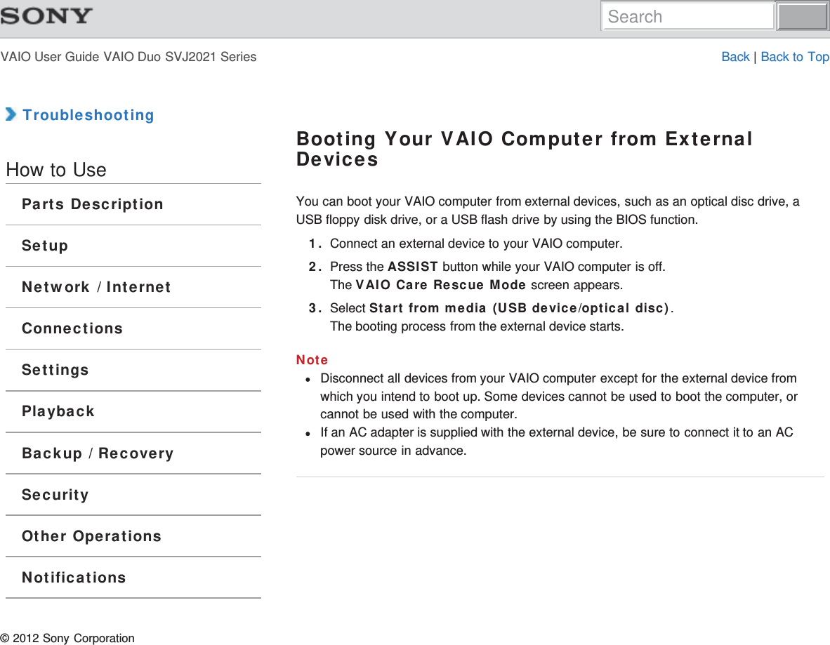 VAIO User Guide VAIO Duo SVJ2021 Series Back | Back to Top TroubleshootingHow to UseParts DescriptionSetupNetwork / InternetConnectionsSettingsPlaybackBackup / RecoverySecurityOther OperationsNotificationsBooting Your VAIO Computer from ExternalDevicesYou can boot your VAIO computer from external devices, such as an optical disc drive, aUSB floppy disk drive, or a USB flash drive by using the BIOS function.1. Connect an external device to your VAIO computer.2. Press the ASSIST button while your VAIO computer is off.The VAIO Care Rescue Mode screen appears.3. Select Start from media (USB device/optical disc).The booting process from the external device starts.NoteDisconnect all devices from your VAIO computer except for the external device fromwhich you intend to boot up. Some devices cannot be used to boot the computer, orcannot be used with the computer.If an AC adapter is supplied with the external device, be sure to connect it to an ACpower source in advance.© 2012 Sony CorporationSearch