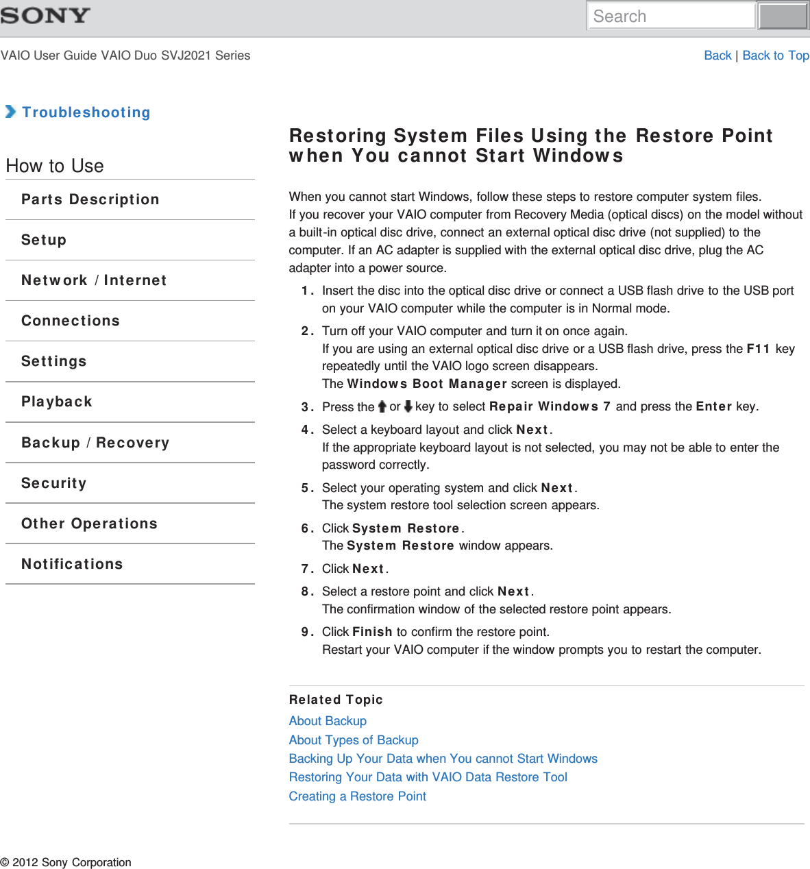 VAIO User Guide VAIO Duo SVJ2021 Series Back | Back to Top TroubleshootingHow to UseParts DescriptionSetupNetwork / InternetConnectionsSettingsPlaybackBackup / RecoverySecurityOther OperationsNotificationsRestoring System Files Using the Restore Pointwhen You cannot Start WindowsWhen you cannot start Windows, follow these steps to restore computer system files.If you recover your VAIO computer from Recovery Media (optical discs) on the model withouta built-in optical disc drive, connect an external optical disc drive (not supplied) to thecomputer. If an AC adapter is supplied with the external optical disc drive, plug the ACadapter into a power source.1. Insert the disc into the optical disc drive or connect a USB flash drive to the USB porton your VAIO computer while the computer is in Normal mode.2. Turn off your VAIO computer and turn it on once again.If you are using an external optical disc drive or a USB flash drive, press the F11 keyrepeatedly until the VAIO logo screen disappears.The Windows Boot Manager screen is displayed.3. Press the   or   key to select Repair Windows 7 and press the Enter key.4. Select a keyboard layout and click Next.If the appropriate keyboard layout is not selected, you may not be able to enter thepassword correctly.5. Select your operating system and click Next.The system restore tool selection screen appears.6. Click System Restore.The System Restore window appears.7. Click Next.8. Select a restore point and click Next.The confirmation window of the selected restore point appears.9. Click Finish to confirm the restore point.Restart your VAIO computer if the window prompts you to restart the computer.Related TopicAbout BackupAbout Types of BackupBacking Up Your Data when You cannot Start WindowsRestoring Your Data with VAIO Data Restore ToolCreating a Restore Point© 2012 Sony CorporationSearch