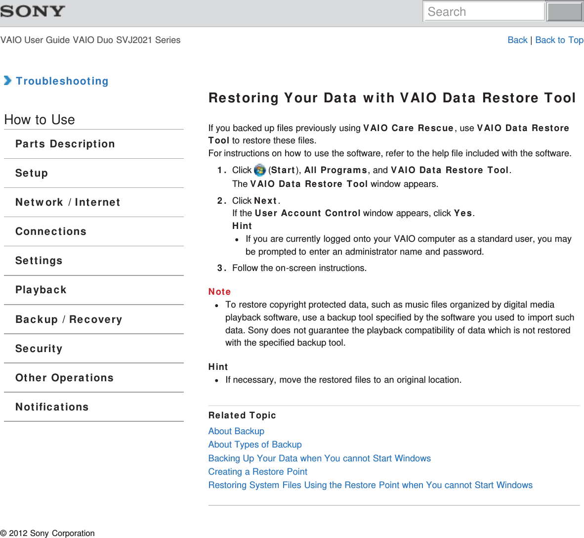 VAIO User Guide VAIO Duo SVJ2021 Series Back | Back to Top TroubleshootingHow to UseParts DescriptionSetupNetwork / InternetConnectionsSettingsPlaybackBackup / RecoverySecurityOther OperationsNotificationsRestoring Your Data with VAIO Data Restore ToolIf you backed up files previously using VAIO Care Rescue, use VAIO Data RestoreTool to restore these files.For instructions on how to use the software, refer to the help file included with the software.1. Click   (Start), All Programs, and VAIO Data Restore Tool.The VAIO Data Restore Tool window appears.2. Click Next.If the User Account Control window appears, click Yes.HintIf you are currently logged onto your VAIO computer as a standard user, you maybe prompted to enter an administrator name and password.3. Follow the on-screen instructions.NoteTo restore copyright protected data, such as music files organized by digital mediaplayback software, use a backup tool specified by the software you used to import suchdata. Sony does not guarantee the playback compatibility of data which is not restoredwith the specified backup tool.HintIf necessary, move the restored files to an original location.Related TopicAbout BackupAbout Types of BackupBacking Up Your Data when You cannot Start WindowsCreating a Restore PointRestoring System Files Using the Restore Point when You cannot Start Windows© 2012 Sony CorporationSearch