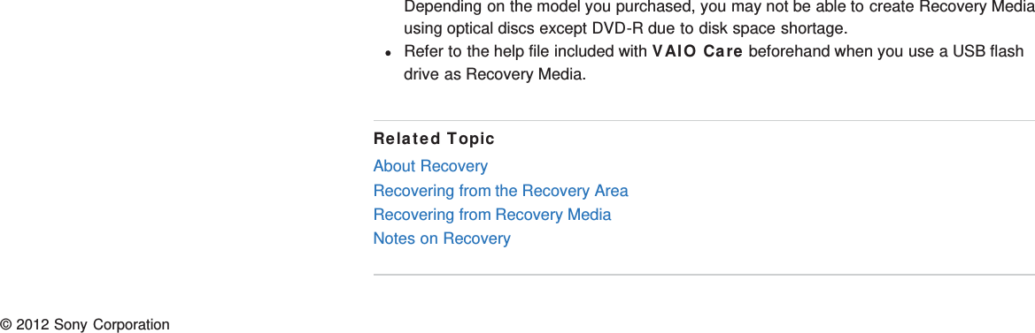 Depending on the model you purchased, you may not be able to create Recovery Mediausing optical discs except DVD-R due to disk space shortage.Refer to the help file included with VAIO Care beforehand when you use a USB flashdrive as Recovery Media.Related TopicAbout RecoveryRecovering from the Recovery AreaRecovering from Recovery MediaNotes on Recovery© 2012 Sony Corporation