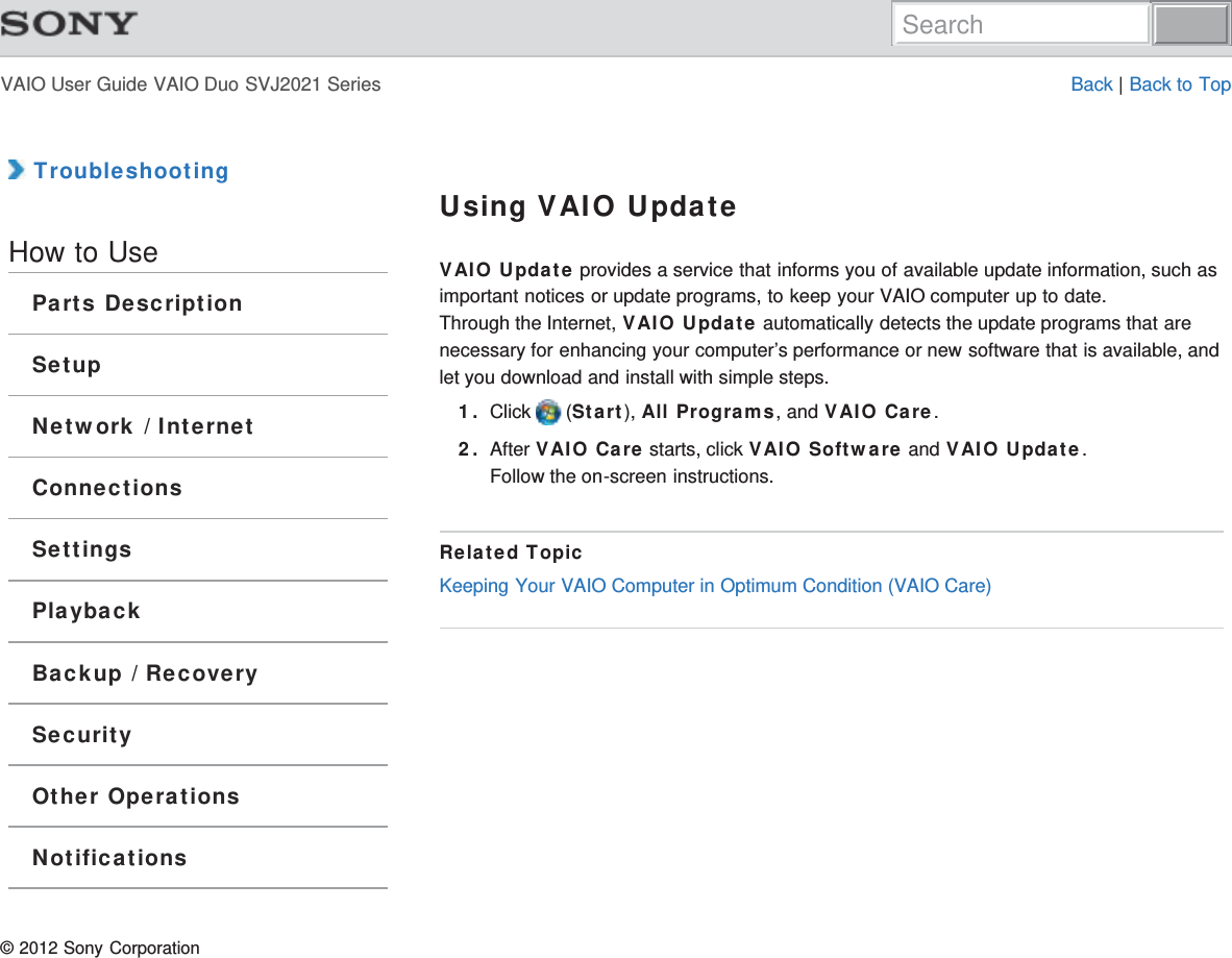 VAIO User Guide VAIO Duo SVJ2021 Series Back | Back to Top TroubleshootingHow to UseParts DescriptionSetupNetwork / InternetConnectionsSettingsPlaybackBackup / RecoverySecurityOther OperationsNotificationsUsing VAIO UpdateVAIO Update provides a service that informs you of available update information, such asimportant notices or update programs, to keep your VAIO computer up to date.Through the Internet, VAIO Update automatically detects the update programs that arenecessary for enhancing your computer’s performance or new software that is available, andlet you download and install with simple steps.1. Click   (Start), All Programs, and VAIO Care.2. After VAIO Care starts, click VAIO Software and VAIO Update.Follow the on-screen instructions.Related TopicKeeping Your VAIO Computer in Optimum Condition (VAIO Care)© 2012 Sony CorporationSearch