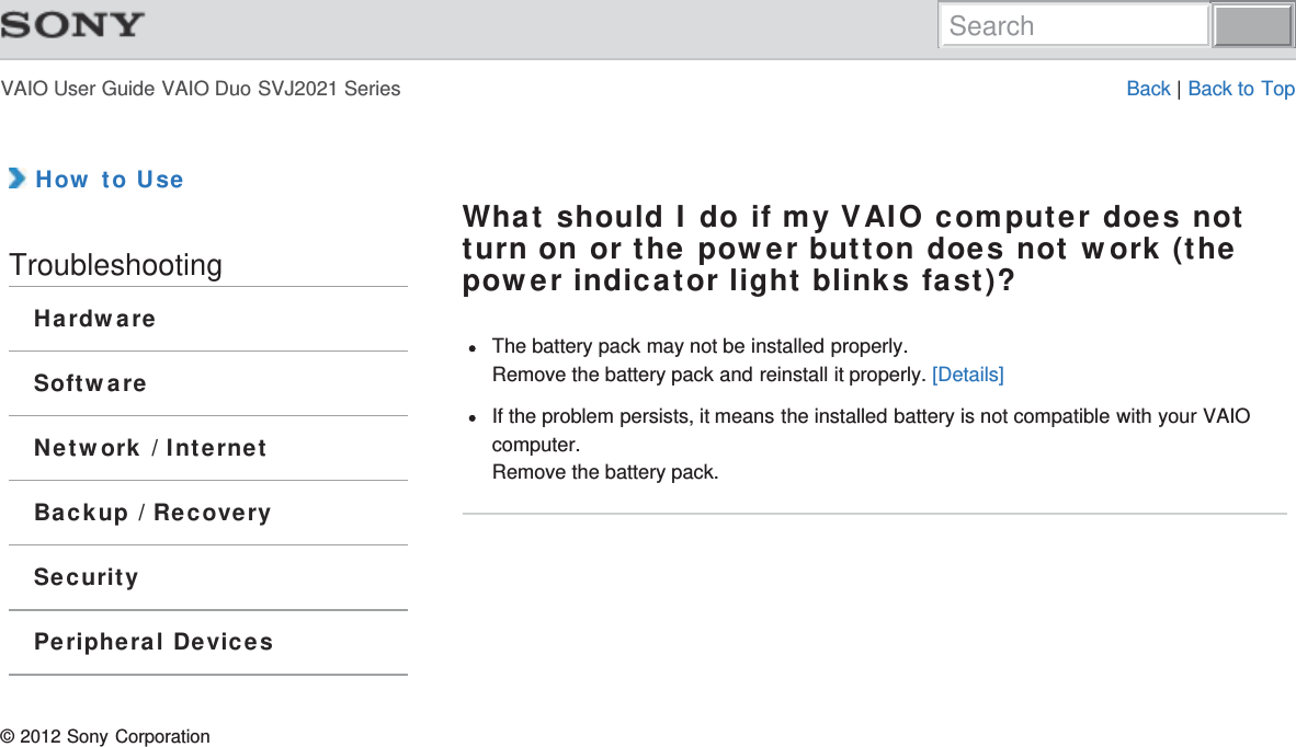 VAIO User Guide VAIO Duo SVJ2021 Series Back | Back to Top How to UseTroubleshootingHardwareSoftwareNetwork / InternetBackup / RecoverySecurityPeripheral DevicesWhat should I do if my VAIO computer does notturn on or the power button does not work (thepower indicator light blinks fast)?The battery pack may not be installed properly.Remove the battery pack and reinstall it properly. [Details]If the problem persists, it means the installed battery is not compatible with your VAIOcomputer.Remove the battery pack.© 2012 Sony CorporationSearch