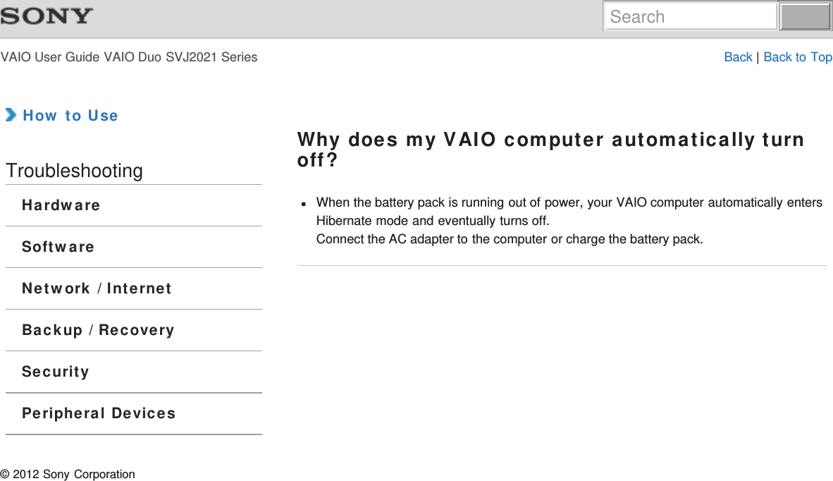 VAIO User Guide VAIO Duo SVJ2021 Series Back | Back to Top How to UseTroubleshootingHardwareSoftwareNetwork / InternetBackup / RecoverySecurityPeripheral DevicesWhy does my VAIO computer automatically turnoff?When the battery pack is running out of power, your VAIO computer automatically entersHibernate mode and eventually turns off.Connect the AC adapter to the computer or charge the battery pack.© 2012 Sony CorporationSearch