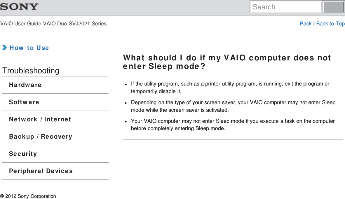 VAIO User Guide VAIO Duo SVJ2021 Series Back | Back to Top How to UseTroubleshootingHardwareSoftwareNetwork / InternetBackup / RecoverySecurityPeripheral DevicesWhat should I do if my VAIO computer does notenter Sleep mode?If the utility program, such as a printer utility program, is running, exit the program ortemporarily disable it.Depending on the type of your screen saver, your VAIO computer may not enter Sleepmode while the screen saver is activated.Your VAIO computer may not enter Sleep mode if you execute a task on the computerbefore completely entering Sleep mode.© 2012 Sony CorporationSearch
