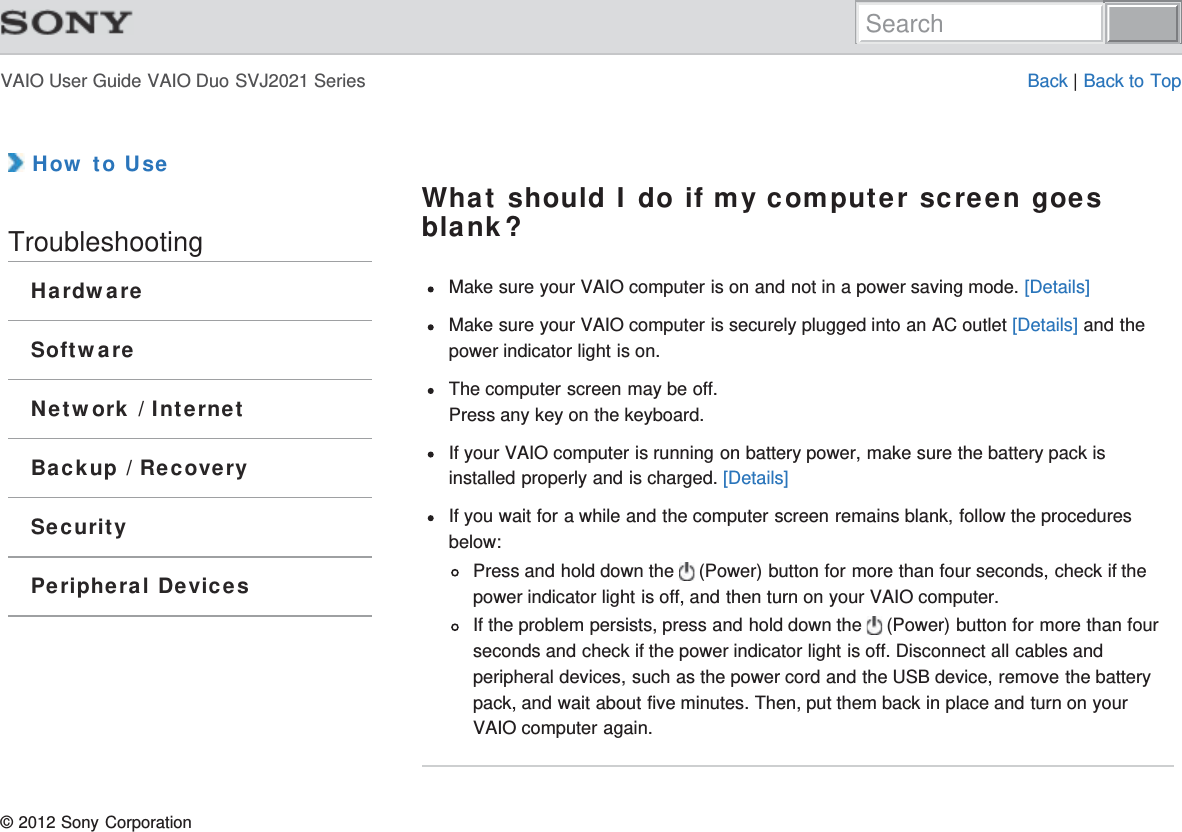 VAIO User Guide VAIO Duo SVJ2021 Series Back | Back to Top How to UseTroubleshootingHardwareSoftwareNetwork / InternetBackup / RecoverySecurityPeripheral DevicesWhat should I do if my computer screen goesblank?Make sure your VAIO computer is on and not in a power saving mode. [Details]Make sure your VAIO computer is securely plugged into an AC outlet [Details] and thepower indicator light is on.The computer screen may be off.Press any key on the keyboard.If your VAIO computer is running on battery power, make sure the battery pack isinstalled properly and is charged. [Details]If you wait for a while and the computer screen remains blank, follow the proceduresbelow:Press and hold down the   (Power) button for more than four seconds, check if thepower indicator light is off, and then turn on your VAIO computer.If the problem persists, press and hold down the   (Power) button for more than fourseconds and check if the power indicator light is off. Disconnect all cables andperipheral devices, such as the power cord and the USB device, remove the batterypack, and wait about five minutes. Then, put them back in place and turn on yourVAIO computer again.© 2012 Sony CorporationSearch