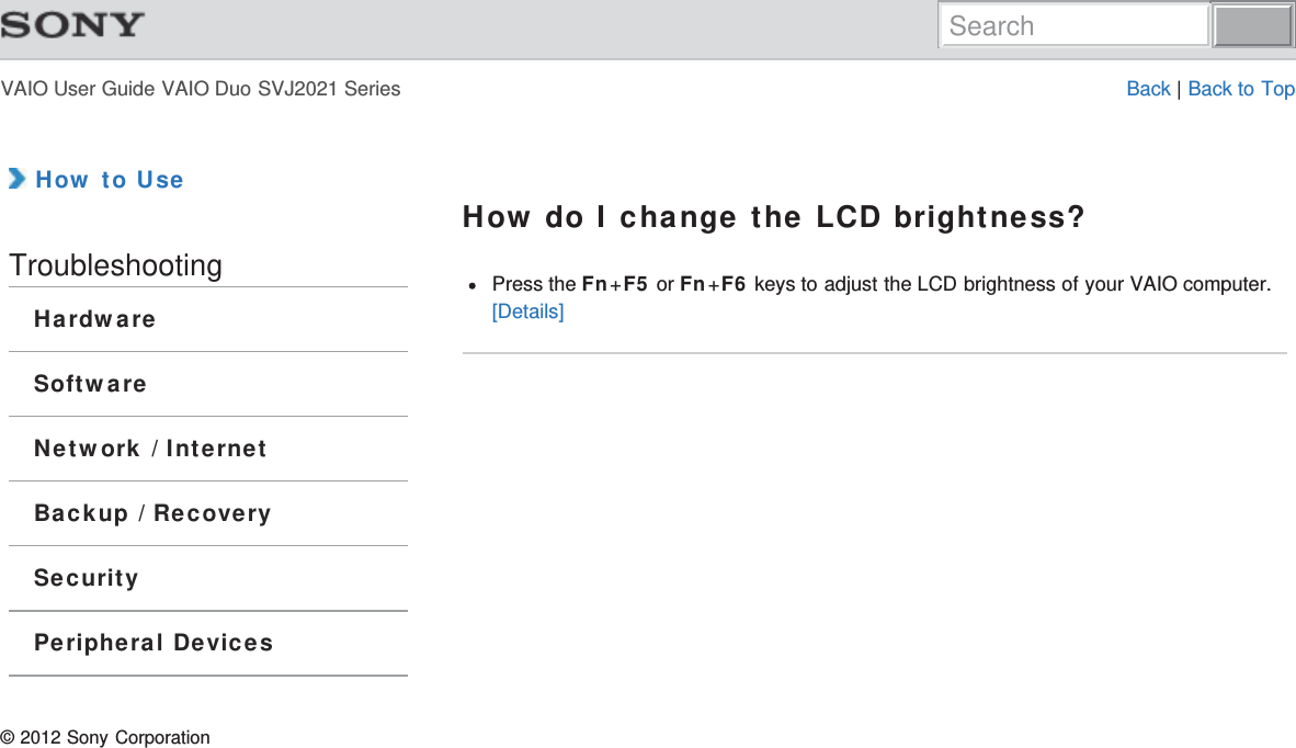 VAIO User Guide VAIO Duo SVJ2021 Series Back | Back to Top How to UseTroubleshootingHardwareSoftwareNetwork / InternetBackup / RecoverySecurityPeripheral DevicesHow do I change the LCD brightness?Press the Fn+F5 or Fn+F6 keys to adjust the LCD brightness of your VAIO computer.[Details]© 2012 Sony CorporationSearch