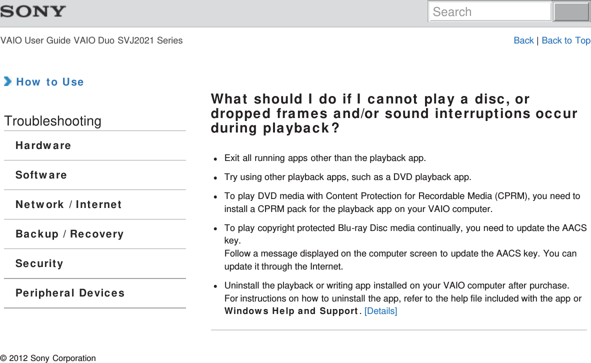 VAIO User Guide VAIO Duo SVJ2021 Series Back | Back to Top How to UseTroubleshootingHardwareSoftwareNetwork / InternetBackup / RecoverySecurityPeripheral DevicesWhat should I do if I cannot play a disc, ordropped frames and/or sound interruptions occurduring playback?Exit all running apps other than the playback app.Try using other playback apps, such as a DVD playback app.To play DVD media with Content Protection for Recordable Media (CPRM), you need toinstall a CPRM pack for the playback app on your VAIO computer.To play copyright protected Blu-ray Disc media continually, you need to update the AACSkey.Follow a message displayed on the computer screen to update the AACS key. You canupdate it through the Internet.Uninstall the playback or writing app installed on your VAIO computer after purchase.For instructions on how to uninstall the app, refer to the help file included with the app orWindows Help and Support. [Details]© 2012 Sony CorporationSearch