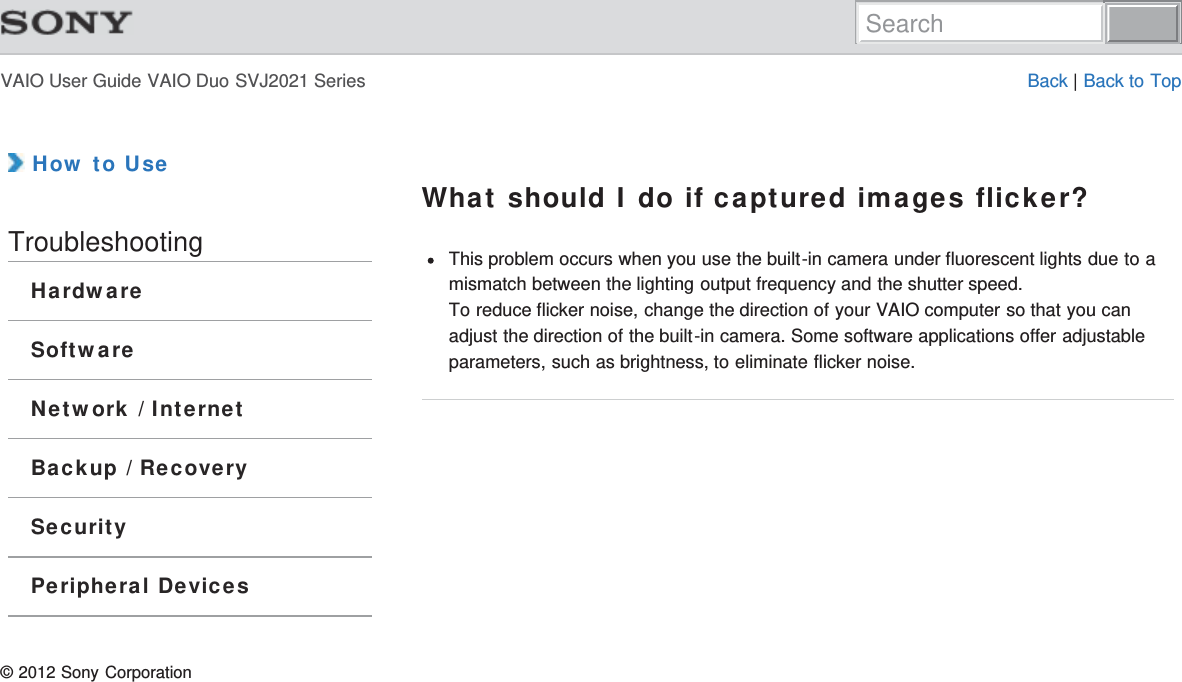 VAIO User Guide VAIO Duo SVJ2021 Series Back | Back to Top How to UseTroubleshootingHardwareSoftwareNetwork / InternetBackup / RecoverySecurityPeripheral DevicesWhat should I do if captured images flicker?This problem occurs when you use the built-in camera under fluorescent lights due to amismatch between the lighting output frequency and the shutter speed.To reduce flicker noise, change the direction of your VAIO computer so that you canadjust the direction of the built-in camera. Some software applications offer adjustableparameters, such as brightness, to eliminate flicker noise.© 2012 Sony CorporationSearch