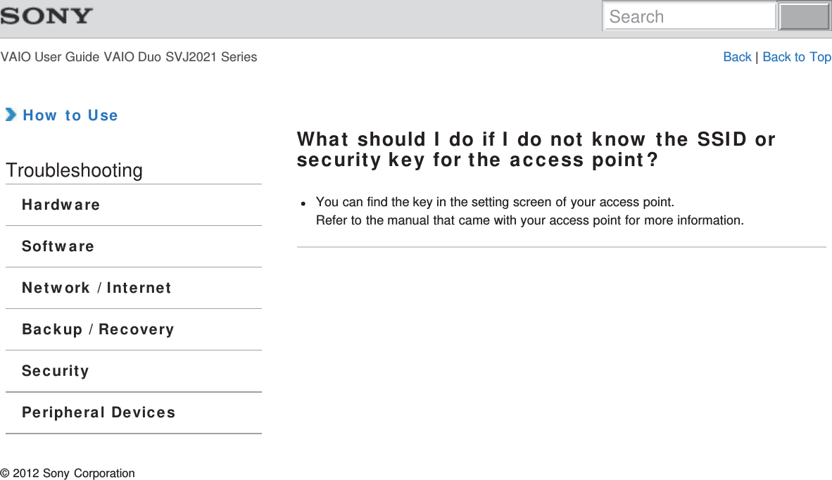 VAIO User Guide VAIO Duo SVJ2021 Series Back | Back to Top How to UseTroubleshootingHardwareSoftwareNetwork / InternetBackup / RecoverySecurityPeripheral DevicesWhat should I do if I do not know the SSID orsecurity key for the access point?You can find the key in the setting screen of your access point.Refer to the manual that came with your access point for more information.© 2012 Sony CorporationSearch