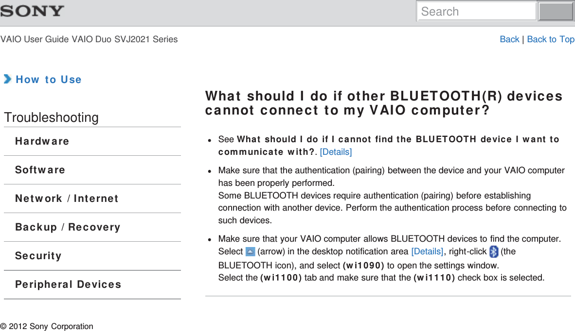 VAIO User Guide VAIO Duo SVJ2021 Series Back | Back to Top How to UseTroubleshootingHardwareSoftwareNetwork / InternetBackup / RecoverySecurityPeripheral DevicesWhat should I do if other BLUETOOTH(R) devicescannot connect to my VAIO computer?See What should I do if I cannot find the BLUETOOTH device I want tocommunicate with?. [Details]Make sure that the authentication (pairing) between the device and your VAIO computerhas been properly performed.Some BLUETOOTH devices require authentication (pairing) before establishingconnection with another device. Perform the authentication process before connecting tosuch devices.Make sure that your VAIO computer allows BLUETOOTH devices to find the computer.Select   (arrow) in the desktop notification area [Details], right-click   (theBLUETOOTH icon), and select (wi1090) to open the settings window.Select the (wi1100) tab and make sure that the (wi1110) check box is selected.© 2012 Sony CorporationSearch