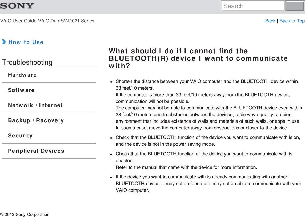 VAIO User Guide VAIO Duo SVJ2021 Series Back | Back to Top How to UseTroubleshootingHardwareSoftwareNetwork / InternetBackup / RecoverySecurityPeripheral DevicesWhat should I do if I cannot find theBLUETOOTH(R) device I want to communicatewith?Shorten the distance between your VAIO computer and the BLUETOOTH device within33 feet/10 meters.If the computer is more than 33 feet/10 meters away from the BLUETOOTH device,communication will not be possible.The computer may not be able to communicate with the BLUETOOTH device even within33 feet/10 meters due to obstacles between the devices, radio wave quality, ambientenvironment that includes existence of walls and materials of such walls, or apps in use.In such a case, move the computer away from obstructions or closer to the device.Check that the BLUETOOTH function of the device you want to communicate with is on,and the device is not in the power saving mode.Check that the BLUETOOTH function of the device you want to communicate with isenabled.Refer to the manual that came with the device for more information.If the device you want to communicate with is already communicating with anotherBLUETOOTH device, it may not be found or it may not be able to communicate with yourVAIO computer.© 2012 Sony CorporationSearch