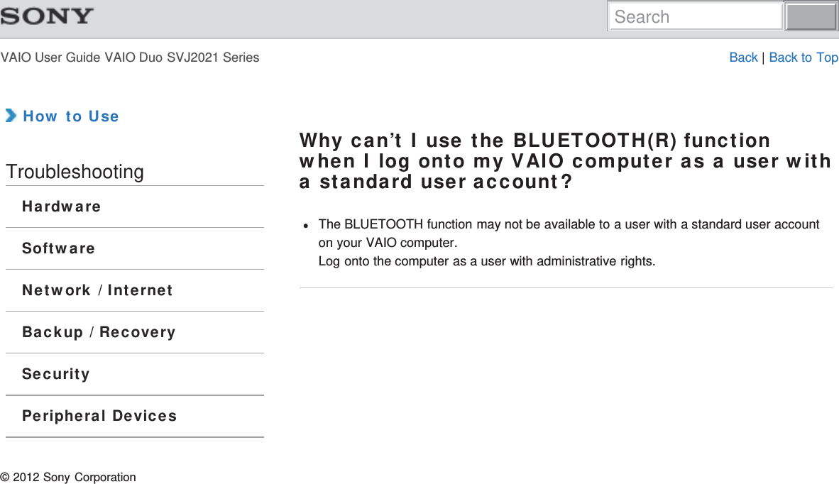 VAIO User Guide VAIO Duo SVJ2021 Series Back | Back to Top How to UseTroubleshootingHardwareSoftwareNetwork / InternetBackup / RecoverySecurityPeripheral DevicesWhy can’t I use the BLUETOOTH(R) functionwhen I log onto my VAIO computer as a user witha standard user account?The BLUETOOTH function may not be available to a user with a standard user accounton your VAIO computer.Log onto the computer as a user with administrative rights.© 2012 Sony CorporationSearch